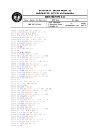 PENDIDIKAN TEKNIK MESIN S2
UNIVERSITAS NEGERI YOGYAKARTA
JOB SHEET CAD CAM
Nama : Septian Eko Cahyanto CAD CAM 4 x 5 Jam
NIM: 19722251010
Dosen Pengampu :
Dr. Bernadus Sentot
Wijanarka, MT
Tgl.:
24 Desember 2019
Hal 40
dari 72
N8640 X14.027 Y41.704 I-44. J0.
N8650 X8.8 Y43.111 I-14.027 J-41.704
N8660 X0. Y44. I-8.8 J-43.111
N8670 X-8.8 Y43.111 I0. J-44.
N8680 X-14.027 Y41.704 I8.8 J-43.111
N8690 X-38.105 Y22. I14.027 J-41.704
N8700 G2 X-45.033 Y18. I-6.928 J4.
N8710 X-49.033 Y19.072 I0. J8.
N8720 G1 X-55.962 Y23.072
N8730 G0 Z5.
N8740 X-34.285 Y46.617
N8750 Z2.
N8760 G1 Z-2. F238.7
N8770 X-27.357 Y42.617 F477.4
N8780 G2 X-23.356 Y35.688 I-4. J-6.929
N8790 X-24.429 Y31.688 I-8.001 J0.
N8800 G1 X-30.043 Y21.964
N8810 G3 X-30.981 Y18.464 I6.062 J-3.5
N8820 X-30.956 Y17.872 I7. J0.
N8830 X-34.043 Y15.036 I2.975 J-6.336
N8840 G1 X-46.595 Y-6.704
N8850 X-46.071 Y-9.298
N8860 G3 X-44.581 Y-14.885 I46.071 J9.298
N8870 X-40.703 Y-23.5 I44.581 J14.885
N8880 X-35.181 Y-31.166 I40.703 J23.5
N8890 X-31.088 Y-35.25 I35.181 J31.166
N8900 G1 X-29.103 Y-37.
N8910 X-4.
N8920 G3 X0. Y-35.745 I0. J7.
N8930 X4. Y-37. I4. J5.745
N8940 G1 X29.103
N8950 X31.088 Y-35.25
N8960 G3 X35.181 Y-31.166 I-31.088 J35.25
N8970 X40.703 Y-23.5 I-35.181 J31.166
N8980 X44.581 Y-14.885 I-40.703 J23.5
N8990 X46.071 Y-9.298 I-44.581 J14.885
N9000 G1 X46.595 Y-6.704
N9010 X34.043 Y15.036
N9020 G3 X30.956 Y17.872 I-6.062 J-3.5
N9030 X30.981 Y18.464 I-6.975 J.592
N9040 X30.043 Y21.964 I-7. J0.
N9050 G1 X17.491 Y43.704
N9060 X14.984 Y44.548
N9070 G3 X9.4 Y46.05 I-14.984 J-44.548
N9080 X0. Y47. I-9.4 J-46.05
N9090 X-9.4 Y46.05 I0. J-47.
N9100 X-14.984 Y44.548 I9.4 J-46.05
N9110 G1 X-17.491 Y43.704
N9120 X-24.429 Y31.688
N9130 G2 X-31.357 Y27.688 I-6.928 J4.
N9140 X-35.357 Y28.76 I0. J8.
N9150 G1 X-42.285 Y32.76
N9160 G0 Z5.
 