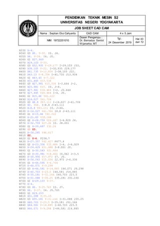 PENDIDIKAN TEKNIK MESIN S2
UNIVERSITAS NEGERI YOGYAKARTA
JOB SHEET CAD CAM
Nama : Septian Eko Cahyanto CAD CAM 4 x 5 Jam
NIM: 19722251010
Dosen Pengampu :
Dr. Bernadus Sentot
Wijanarka, MT
Tgl.:
24 Desember 2019
Hal 43
dari 72
N330 X-4.
N340 G3 X0. Y-30. I0. J4.
N350 X4. Y-34. I4. J0.
N360 G1 X27.969
N370 X29.103 Y-33.
N380 G3 X32.935 Y-29.177 I-29.103 J33.
N390 X38.105 Y-22. I-32.935 J29.177
N400 X41.735 Y-13.934 I-38.105 J22.
N410 X43.13 Y-8.704 I-41.735 J13.934
N420 G1 X43.43 Y-7.222
N430 X31.445 Y13.536
N440 G3 X27.981 Y15.536 I-3.464 J-2.
N450 X25.981 Y15. I0. J-4.
N460 X27.981 Y18.464 I-2. J3.464
N470 X27.445 Y20.464 I-4. J0.
N480 G1 X15.46 Y41.222
N490 X14.027 Y41.704
N500 G3 X8.8 Y43.111 I-14.027 J-41.704
N510 X0. Y44. I-8.8 J-43.111
N520 X-8.8 Y43.111 I0. J-44.
N530 X-14.027 Y41.704 I8.8 J-43.111
N540 G1 X-15.46 Y41.222
N550 X-21.83 Y30.188
N560 G2 X-28.759 Y26.187 I-6.929 J4.
N570 X-32.759 Y27.26 I0. J8.001
N580 G1 X-39.687 Y31.26
N590 G0 Z5.
N600 X-34.285 Y46.617
N610 Z2.
N620 G1 Z-6. F238.7
N630 X-27.357 Y42.617 F477.4
N640 G2 X-23.356 Y35.688 I-4. J-6.929
N650 X-24.429 Y31.688 I-8.001 J0.
N660 G1 X-30.043 Y21.964
N670 G3 X-30.981 Y18.464 I6.062 J-3.5
N680 X-30.956 Y17.872 I7. J0.
N690 X-34.043 Y15.036 I2.975 J-6.336
N700 G1 X-46.595 Y-6.704
N710 X-46.071 Y-9.298
N720 G3 X-44.581 Y-14.885 I46.071 J9.298
N730 X-40.703 Y-23.5 I44.581 J14.885
N740 X-35.181 Y-31.166 I40.703 J23.5
N750 X-31.088 Y-35.25 I35.181 J31.166
N760 G1 X-29.103 Y-37.
N770 X-4.
N780 G3 X0. Y-35.745 I0. J7.
N790 X4. Y-37. I4. J5.745
N800 G1 X29.103
N810 X31.088 Y-35.25
N820 G3 X35.181 Y-31.166 I-31.088 J35.25
N830 X40.703 Y-23.5 I-35.181 J31.166
N840 X44.581 Y-14.885 I-40.703 J23.5
N850 X46.071 Y-9.298 I-44.581 J14.885
 