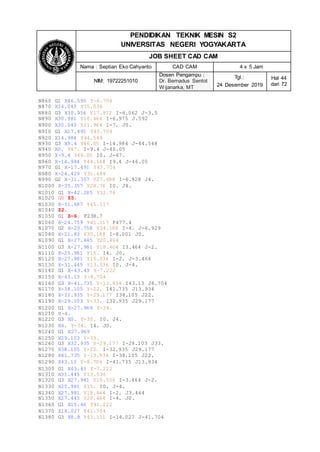 PENDIDIKAN TEKNIK MESIN S2
UNIVERSITAS NEGERI YOGYAKARTA
JOB SHEET CAD CAM
Nama : Septian Eko Cahyanto CAD CAM 4 x 5 Jam
NIM: 19722251010
Dosen Pengampu :
Dr. Bernadus Sentot
Wijanarka, MT
Tgl.:
24 Desember 2019
Hal 44
dari 72
N860 G1 X46.595 Y-6.704
N870 X34.043 Y15.036
N880 G3 X30.956 Y17.872 I-6.062 J-3.5
N890 X30.981 Y18.464 I-6.975 J.592
N900 X30.043 Y21.964 I-7. J0.
N910 G1 X17.491 Y43.704
N920 X14.984 Y44.548
N930 G3 X9.4 Y46.05 I-14.984 J-44.548
N940 X0. Y47. I-9.4 J-46.05
N950 X-9.4 Y46.05 I0. J-47.
N960 X-14.984 Y44.548 I9.4 J-46.05
N970 G1 X-17.491 Y43.704
N980 X-24.429 Y31.688
N990 G2 X-31.357 Y27.688 I-6.928 J4.
N1000 X-35.357 Y28.76 I0. J8.
N1010 G1 X-42.285 Y32.76
N1020 G0 Z5.
N1030 X-31.687 Y45.117
N1040 Z2.
N1050 G1 Z-6. F238.7
N1060 X-24.759 Y41.117 F477.4
N1070 G2 X-20.758 Y34.188 I-4. J-6.929
N1080 X-21.83 Y30.188 I-8.001 J0.
N1090 G1 X-27.445 Y20.464
N1100 G3 X-27.981 Y18.464 I3.464 J-2.
N1110 X-25.981 Y15. I4. J0.
N1120 X-27.981 Y15.536 I-2. J-3.464
N1130 X-31.445 Y13.536 I0. J-4.
N1140 G1 X-43.43 Y-7.222
N1150 X-43.13 Y-8.704
N1160 G3 X-41.735 Y-13.934 I43.13 J8.704
N1170 X-38.105 Y-22. I41.735 J13.934
N1180 X-32.935 Y-29.177 I38.105 J22.
N1190 X-29.103 Y-33. I32.935 J29.177
N1200 G1 X-27.969 Y-34.
N1210 X-4.
N1220 G3 X0. Y-30. I0. J4.
N1230 X4. Y-34. I4. J0.
N1240 G1 X27.969
N1250 X29.103 Y-33.
N1260 G3 X32.935 Y-29.177 I-29.103 J33.
N1270 X38.105 Y-22. I-32.935 J29.177
N1280 X41.735 Y-13.934 I-38.105 J22.
N1290 X43.13 Y-8.704 I-41.735 J13.934
N1300 G1 X43.43 Y-7.222
N1310 X31.445 Y13.536
N1320 G3 X27.981 Y15.536 I-3.464 J-2.
N1330 X25.981 Y15. I0. J-4.
N1340 X27.981 Y18.464 I-2. J3.464
N1350 X27.445 Y20.464 I-4. J0.
N1360 G1 X15.46 Y41.222
N1370 X14.027 Y41.704
N1380 G3 X8.8 Y43.111 I-14.027 J-41.704
 