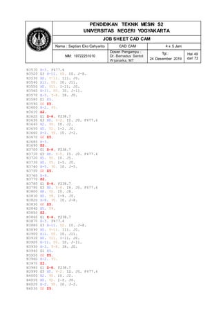 PENDIDIKAN TEKNIK MESIN S2
UNIVERSITAS NEGERI YOGYAKARTA
JOB SHEET CAD CAM
Nama : Septian Eko Cahyanto CAD CAM 4 x 5 Jam
NIM: 19722251010
Dosen Pengampu :
Dr. Bernadus Sentot
Wijanarka, MT
Tgl.:
24 Desember 2019
Hal 49
dari 72
N3510 X-3. F477.4
N3520 G3 X-11. Y0. I0. J-8.
N3530 X0. Y-11. I11. J0.
N3540 X11. Y0. I0. J11.
N3550 X0. Y11. I-11. J0.
N3560 X-11. Y0. I0. J-11.
N3570 X-3. Y-8. I8. J0.
N3580 G1 X5.
N3590 G0 Z5.
N3600 X-2. Y0.
N3610 Z2.
N3620 G1 Z-4. F238.7
N3630 G3 X0. Y-2. I2. J0. F477.4
N3640 X2. Y0. I0. J2.
N3650 X0. Y2. I-2. J0.
N3660 X-2. Y0. I0. J-2.
N3670 G0 Z5.
N3680 X-5.
N3690 Z2.
N3700 G1 Z-4. F238.7
N3710 G3 X0. Y-5. I5. J0. F477.4
N3720 X5. Y0. I0. J5.
N3730 X0. Y5. I-5. J0.
N3740 X-5. Y0. I0. J-5.
N3750 G0 Z5.
N3760 X-8.
N3770 Z2.
N3780 G1 Z-4. F238.7
N3790 G3 X0. Y-8. I8. J0. F477.4
N3800 X8. Y0. I0. J8.
N3810 X0. Y8. I-8. J0.
N3820 X-8. Y0. I0. J-8.
N3830 G0 Z5.
N3840 X5. Y8.
N3850 Z2.
N3860 G1 Z-4. F238.7
N3870 X-3. F477.4
N3880 G3 X-11. Y0. I0. J-8.
N3890 X0. Y-11. I11. J0.
N3900 X11. Y0. I0. J11.
N3910 X0. Y11. I-11. J0.
N3920 X-11. Y0. I0. J-11.
N3930 X-3. Y-8. I8. J0.
N3940 G1 X5.
N3950 G0 Z5.
N3960 X-2. Y0.
N3970 Z2.
N3980 G1 Z-6. F238.7
N3990 G3 X0. Y-2. I2. J0. F477.4
N4000 X2. Y0. I0. J2.
N4010 X0. Y2. I-2. J0.
N4020 X-2. Y0. I0. J-2.
N4030 G0 Z5.
 