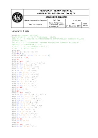 N120
N130
N140
N150
N160
N170
T217 M6
G0 G90 G54 X-.866 Y.5 A0. S2387
G43 H217 Z5.
Z2.
G1 Z-2. F238.7
G3 X-1. Y0. I.866 J-.5 F477.4
M3
N180
N190
N200
N210
N220
N230
N240
N250
N260
X-.994 Y-.112 I1. J0.
X-.866 Y-.5 I.994 J.112
X-.594 Y-.805 I.866 J.5
X0. Y-1. I.594 J.805
X.594 Y-.805 I0. J1.
X.866 Y-.5 I-.594 J.805
X.994 Y-.112 I-.866 J.5
X1. Y0. I-.994 J.112
X.4 Y.917 I-1. J0.
N270
N280
N290
N300
N310
N320
N330
N340
N350
N360
X0. Y1. I-.4 J-.917
X-.4 Y.917 I0. J-1.
X-.866 Y.5 I.4 J-.917
G0 Z5.
X-5.196 Y3.
Z2.
G1 Z-2. F238.7
G3 X-6. Y0. I5.196 J-3. F477.4
X-5.962 Y-.671 I6. J0.
X-5.196 Y-3. I5.962 J.671
N370
N380
N390
N400
N410
N420
N430
N440
N450
X-3.562 Y-4.828 I5.196 J3.
X0. Y-6. I3.562 J4.828
X3.562 Y-4.828 I0. J6.
X5.196 Y-3. I-3.562 J4.828
X5.962 Y-.671 I-5.196 J3.
X6. Y0. I-5.962 J.671
X2.4 Y5.499 I-6. J0.
X0. Y6. I-2.4 J-5.499
X-2.4 Y5.499 I0. J-6.
N460
N470
N480
N490
N500
N510
X-5.196 Y3. I2.4 J-5.499
G0 Z5.
X8.33 Y4.428
Z2.
G1 Z-2. F238.7
X1.402 Y8.428 F477.4
PENDIDIKAN TEKNIK MESIN S2
UNIVERSITAS NEGERI YOGYAKARTA
JOB SHEET CAD CAM
Nama : Septian Eko Cahyanto CAD CAM 4 x 5 Jam
NIM: 19722251010
Dosen Pengampu :
Dr. Bernadus Sentot
Wijanarka, MT
Tgl.:
24 Desember 2019
Hal 5
dari 72
Lampiran 3. G code
O0000(UAS JOBSHEET MILLING)
(DATE=DD-MM-YY - 24-12-19 TIME=HH:MM - 12:05)
(MCX FILE - C:USERSMY VAIODOCUMENTSMY MCAMX7MCXUAS JOBSHEET MILLING
(PROSES).MCX-7)
(NC FILE - E:S2CADCAMUAS JOBSHEET MILLINGUAS JOBSHEET MILLING.NC)
(MATERIAL - ALUMINUM MM - 2024)
( T217 | 8. FLAT ENDMILL | H217 )
( T60 | 5. DRILL | H60 )
N100 G21
N110 G0 G17 G40 G49 G80 G90
 