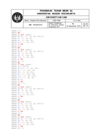 PENDIDIKAN TEKNIK MESIN S2
UNIVERSITAS NEGERI YOGYAKARTA
JOB SHEET CAD CAM
Nama : Septian Eko Cahyanto CAD CAM 4 x 5 Jam
NIM: 19722251010
Dosen Pengampu :
Dr. Bernadus Sentot
Wijanarka, MT
Tgl.:
24 Desember 2019
Hal 50
dari 72
N4040 X-5.
N4050 Z2.
N4060 G1 Z-6. F238.7
N4070 G3 X0. Y-5. I5. J0. F477.4
N4080 X5. Y0. I0. J5.
N4090 X0. Y5. I-5. J0.
N4100 X-5. Y0. I0. J-5.
N4110 G0 Z5.
N4120 X-8.
N4130 Z2.
N4140 G1 Z-6. F238.7
N4150 G3 X0. Y-8. I8. J0. F477.4
N4160 X8. Y0. I0. J8.
N4170 X0. Y8. I-8. J0.
N4180 X-8. Y0. I0. J-8.
N4190 G0 Z5.
N4200 X5. Y8.
N4210 Z2.
N4220 G1 Z-6. F238.7
N4230 X-3. F477.4
N4240 G3 X-11. Y0. I0. J-8.
N4250 X0. Y-11. I11. J0.
N4260 X11. Y0. I0. J11.
N4270 X0. Y11. I-11. J0.
N4280 X-11. Y0. I0. J-11.
N4290 X-3. Y-8. I8. J0.
N4300 G1 X5.
N4310 G0 Z5.
N4320 X-2. Y0.
N4330 Z2.
N4340 G1 Z-8. F238.7
N4350 G3 X0. Y-2. I2. J0. F477.4
N4360 X2. Y0. I0. J2.
N4370 X0. Y2. I-2. J0.
N4380 X-2. Y0. I0. J-2.
N4390 G0 Z5.
N4400 X-5.
N4410 Z2.
N4420 G1 Z-8. F238.7
N4430 G3 X0. Y-5. I5. J0. F477.4
N4440 X5. Y0. I0. J5.
N4450 X0. Y5. I-5. J0.
N4460 X-5. Y0. I0. J-5.
N4470 G0 Z5.
N4480 X-8.
N4490 Z2.
N4500 G1 Z-8. F238.7
N4510 G3 X0. Y-8. I8. J0. F477.4
N4520 X8. Y0. I0. J8.
N4530 X0. Y8. I-8. J0.
N4540 X-8. Y0. I0. J-8.
N4550 G0 Z5.
N4560 X5. Y8.
 