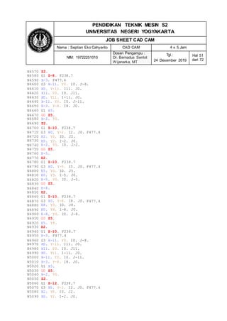 PENDIDIKAN TEKNIK MESIN S2
UNIVERSITAS NEGERI YOGYAKARTA
JOB SHEET CAD CAM
Nama : Septian Eko Cahyanto CAD CAM 4 x 5 Jam
NIM: 19722251010
Dosen Pengampu :
Dr. Bernadus Sentot
Wijanarka, MT
Tgl.:
24 Desember 2019
Hal 51
dari 72
N4570 Z2.
N4580 G1 Z-8. F238.7
N4590 X-3. F477.4
N4600 G3 X-11. Y0. I0. J-8.
N4610 X0. Y-11. I11. J0.
N4620 X11. Y0. I0. J11.
N4630 X0. Y11. I-11. J0.
N4640 X-11. Y0. I0. J-11.
N4650 X-3. Y-8. I8. J0.
N4660 G1 X5.
N4670 G0 Z5.
N4680 X-2. Y0.
N4690 Z2.
N4700 G1 Z-10. F238.7
N4710
N4720
N4730
N4740
N4750
N4760
N4770
N4780
N4790
G3 X0. Y-2. I2. J0.
X2. Y0. I0. J2.
X0. Y2. I-2. J0.
X-2. Y0. I0. J-2.
G0 Z5.
X-5.
Z2.
G1 Z-10. F238.7
G3 X0. Y-5. I5. J0.
F477.4
F477.4
N4800
N4810
N4820
N4830
N4840
N4850
N4860
N4870
N4880
N4890
X5. Y0. I0. J5.
X0. Y5. I-5. J0.
X-5. Y0. I0. J-5.
G0 Z5.
X-8.
Z2.
G1 Z-10. F238.7
G3 X0. Y-8. I8. J0.
X8. Y0. I0. J8.
X0. Y8. I-8. J0.
F477.4
N4900
N4910
N4920
N4930
N4940
N4950
X-8. Y0. I0. J-8.
G0 Z5.
X5. Y8.
Z2.
G1 Z-10. F238.7
X-3. F477.4
N4960 G3 X-11. Y0. I0. J-8.
N4970 X0. Y-11. I11. J0.
N4980 X11. Y0. I0. J11.
N4990 X0. Y11. I-11. J0.
N5000 X-11. Y0. I0. J-11.
N5010 X-3. Y-8. I8. J0.
N5020 G1 X5.
N5030 G0 Z5.
N5040 X-2. Y0.
N5050 Z2.
N5060 G1 Z-12. F238.7
N5070 G3 X0. Y-2. I2. J0. F477.4
N5080 X2. Y0. I0. J2.
N5090 X0. Y2. I-2. J0.
 