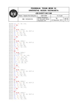 PENDIDIKAN TEKNIK MESIN S2
UNIVERSITAS NEGERI YOGYAKARTA
JOB SHEET CAD CAM
Nama : Septian Eko Cahyanto CAD CAM 4 x 5 Jam
NIM: 19722251010
Dosen Pengampu :
Dr. Bernadus Sentot
Wijanarka, MT
Tgl.:
24 Desember 2019
Hal 52
dari 72
N5100 X-2. Y0. I0. J-2.
N5110 G0 Z5.
N5120 X-5.
N5130 Z2.
N5140 G1 Z-12. F238.7
N5150 G3 X0. Y-5. I5. J0. F477.4
N5160 X5. Y0. I0. J5.
N5170 X0. Y5. I-5. J0.
N5180 X-5. Y0. I0. J-5.
N5190 G0 Z5.
N5200 X-8.
N5210 Z2.
N5220 G1 Z-12. F238.7
N5230 G3 X0. Y-8. I8. J0. F477.4
N5240 X8. Y0. I0. J8.
N5250 X0. Y8. I-8. J0.
N5260 X-8. Y0. I0. J-8.
N5270 G0 Z5.
N5280 X5. Y8.
N5290 Z2.
N5300 G1 Z-12. F238.7
N5310 X-3. F477.4
N5320 G3 X-11. Y0. I0. J-8.
N5330 X0. Y-11. I11. J0.
N5340 X11. Y0. I0. J11.
N5350 X0. Y11. I-11. J0.
N5360 X-11. Y0. I0. J-11.
N5370 X-3. Y-8. I8. J0.
N5380 G1 X5.
N5390 G0 Z5.
N5400 X-2. Y0.
N5410 Z2.
N5420 G1 Z-14. F238.7
N5430 G3 X0. Y-2. I2. J0. F477.4
N5440 X2. Y0. I0. J2.
N5450 X0. Y2. I-2. J0.
N5460 X-2. Y0. I0. J-2.
N5470 G0 Z5.
N5480 X-5.
N5490 Z2.
N5500 G1 Z-14. F238.7
N5510 G3 X0. Y-5. I5. J0. F477.4
N5520 X5. Y0. I0. J5.
N5530 X0. Y5. I-5. J0.
N5540 X-5. Y0. I0. J-5.
N5550 G0 Z5.
N5560 X-8.
N5570 Z2.
N5580 G1 Z-14. F238.7
N5590 G3 X0. Y-8. I8. J0. F477.4
N5600 X8. Y0. I0. J8.
N5610 X0. Y8. I-8. J0.
N5620 X-8. Y0. I0. J-8.
 