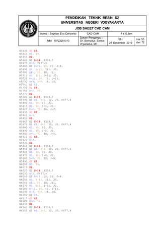 PENDIDIKAN TEKNIK MESIN S2
UNIVERSITAS NEGERI YOGYAKARTA
JOB SHEET CAD CAM
Nama : Septian Eko Cahyanto CAD CAM 4 x 5 Jam
NIM: 19722251010
Dosen Pengampu :
Dr. Bernadus Sentot
Wijanarka, MT
Tgl.:
24 Desember 2019
Hal 53
dari 72
N5630 G0 Z5.
N5640 X5. Y8.
N5650 Z2.
N5660 G1 Z-14. F238.7
N5670 X-3. F477.4
N5680 G3 X-11. Y0. I0. J-8.
N5690 X0. Y-11. I11. J0.
N5700 X11. Y0. I0. J11.
N5710 X0. Y11. I-11. J0.
N5720 X-11. Y0. I0. J-11.
N5730 X-3. Y-8. I8. J0.
N5740 G1 X5.
N5750 G0 Z5.
N5760 X-2. Y0.
N5770 Z2.
N5780 G1 Z-16. F238.7
N5790 G3 X0. Y-2. I2. J0. F477.4
N5800 X2. Y0. I0. J2.
N5810 X0. Y2. I-2. J0.
N5820 X-2. Y0. I0. J-2.
N5830 G0 Z5.
N5840 X-5.
N5850 Z2.
N5860 G1 Z-16. F238.7
N5870 G3 X0. Y-5. I5. J0. F477.4
N5880 X5. Y0. I0. J5.
N5890 X0. Y5. I-5. J0.
N5900 X-5. Y0. I0. J-5.
N5910 G0 Z5.
N5920 X-8.
N5930 Z2.
N5940 G1 Z-16. F238.7
N5950 G3 X0. Y-8. I8. J0. F477.4
N5960 X8. Y0. I0. J8.
N5970 X0. Y8. I-8. J0.
N5980 X-8. Y0. I0. J-8.
N5990 G0 Z5.
N6000 X5. Y8.
N6010 Z2.
N6020 G1 Z-16. F238.7
N6030 X-3. F477.4
N6040 G3 X-11. Y0. I0. J-8.
N6050 X0. Y-11. I11. J0.
N6060 X11. Y0. I0. J11.
N6070 X0. Y11. I-11. J0.
N6080 X-11. Y0. I0. J-11.
N6090 X-3. Y-8. I8. J0.
N6100 G1 X5.
N6110 G0 Z5.
N6120 X-2. Y0.
N6130 Z2.
N6140 G1 Z-18. F238.7
N6150 G3 X0. Y-2. I2. J0. F477.4
 