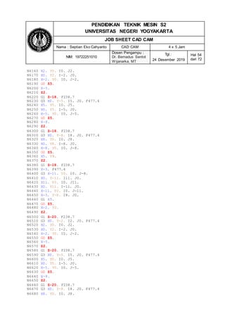 PENDIDIKAN TEKNIK MESIN S2
UNIVERSITAS NEGERI YOGYAKARTA
JOB SHEET CAD CAM
Nama : Septian Eko Cahyanto CAD CAM 4 x 5 Jam
NIM: 19722251010
Dosen Pengampu :
Dr. Bernadus Sentot
Wijanarka, MT
Tgl.:
24 Desember 2019
Hal 54
dari 72
N6160 X2. Y0. I0. J2.
N6170 X0. Y2. I-2. J0.
N6180 X-2. Y0. I0. J-2.
N6190 G0 Z5.
N6200 X-5.
N6210 Z2.
N6220 G1 Z-18. F238.7
N6230 G3 X0. Y-5. I5. J0. F477.4
N6240 X5. Y0. I0. J5.
N6250 X0. Y5. I-5. J0.
N6260 X-5. Y0. I0. J-5.
N6270 G0 Z5.
N6280 X-8.
N6290 Z2.
N6300 G1 Z-18. F238.7
N6310 G3 X0. Y-8. I8. J0. F477.4
N6320 X8. Y0. I0. J8.
N6330 X0. Y8. I-8. J0.
N6340 X-8. Y0. I0. J-8.
N6350 G0 Z5.
N6360 X5. Y8.
N6370 Z2.
N6380 G1 Z-18. F238.7
N6390 X-3. F477.4
N6400 G3 X-11. Y0. I0. J-8.
N6410 X0. Y-11. I11. J0.
N6420 X11. Y0. I0. J11.
N6430 X0. Y11. I-11. J0.
N6440 X-11. Y0. I0. J-11.
N6450 X-3. Y-8. I8. J0.
N6460 G1 X5.
N6470 G0 Z5.
N6480 X-2. Y0.
N6490 Z2.
N6500 G1 Z-20. F238.7
N6510 G3 X0. Y-2. I2. J0. F477.4
N6520 X2. Y0. I0. J2.
N6530 X0. Y2. I-2. J0.
N6540 X-2. Y0. I0. J-2.
N6550 G0 Z5.
N6560 X-5.
N6570 Z2.
N6580 G1 Z-20. F238.7
N6590 G3 X0. Y-5. I5. J0. F477.4
N6600 X5. Y0. I0. J5.
N6610 X0. Y5. I-5. J0.
N6620 X-5. Y0. I0. J-5.
N6630 G0 Z5.
N6640 X-8.
N6650 Z2.
N6660 G1 Z-20. F238.7
N6670 G3 X0. Y-8. I8. J0. F477.4
N6680 X8. Y0. I0. J8.
 