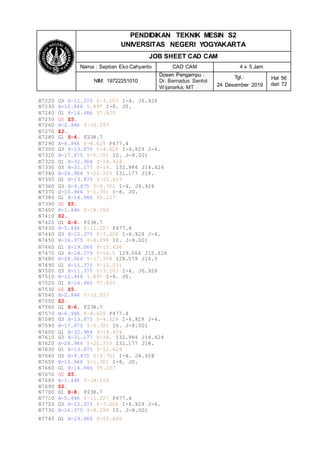 N7740 G1 X-29.066 Y-15.626
PENDIDIKAN TEKNIK MESIN S2
UNIVERSITAS NEGERI YOGYAKARTA
JOB SHEET CAD CAM
Nama : Septian Eko Cahyanto CAD CAM 4 x 5 Jam
NIM: 19722251010
Dosen Pengampu :
Dr. Bernadus Sentot
Wijanarka, MT
Tgl.:
24 Desember 2019
Hal 56
dari 72
N7220 G3 X-11.375 Y-3.103 I-4. J6.928
N7230 X-12.446 Y.897 I-8. J0.
N7240 G1 X-16.446 Y7.825
N7250 G0 Z5.
N7260 X-2.946 Y-15.557
N7270 Z2.
N7280 G1 Z-4. F238.7
N7290 X-6.946 Y-8.629 F477.4
N7300 G3 X-13.875 Y-4.628 I-6.929 J-4.
N7310 X-17.875 Y-5.701 I0. J-8.001
N7320 G1 X-32.984 Y-14.424
N7330 G3 X-31.177 Y-18. I32.984 J14.424
N7340 X-28.984 Y-21.353 I31.177 J18.
N7350 G1 X-13.875 Y-12.629
N7360 G3 X-9.875 Y-5.701 I-4. J6.928
N7370 X-10.946 Y-1.701 I-8. J0.
N7380 G1 X-14.946 Y5.227
N7390 G0 Z5.
N7400 X-1.446 Y-18.156
N7410 Z2.
N7420 G1 Z-6. F238.7
N7430 X-5.446 Y-11.227 F477.4
N7440 G3 X-12.375 Y-7.226 I-6.929 J-4.
N7450 X-16.375 Y-8.299 I0. J-8.001
N7460 G1 X-29.066 Y-15.626
N7470 G3 X-28.579 Y-16.5 I29.066 J15.626
N7480 X-28.066 Y-17.358 I28.579 J16.5
N7490 G1 X-15.375 Y-10.031
N7500 G3 X-11.375 Y-3.103 I-4. J6.928
N7510 X-12.446 Y.897 I-8. J0.
N7520 G1 X-16.446 Y7.825
N7530 G0 Z5.
N7540 X-2.946 Y-15.557
N7550 Z2.
N7560 G1 Z-6. F238.7
N7570 X-6.946 Y-8.629 F477.4
N7580 G3 X-13.875 Y-4.628 I-6.929 J-4.
N7590 X-17.875 Y-5.701 I0. J-8.001
N7600 G1 X-32.984 Y-14.424
N7610 G3 X-31.177 Y-18. I32.984 J14.424
N7620 X-28.984 Y-21.353 I31.177 J18.
N7630 G1 X-13.875 Y-12.629
N7640 G3 X-9.875 Y-5.701 I-4. J6.928
N7650 X-10.946 Y-1.701 I-8. J0.
N7660 G1 X-14.946 Y5.227
N7670 G0 Z5.
N7680 X-1.446 Y-18.156
N7690 Z2.
N7700 G1 Z-8. F238.7
N7710 X-5.446 Y-11.227 F477.4
N7720 G3 X-12.375 Y-7.226 I-6.929 J-4.
N7730 X-16.375 Y-8.299 I0. J-8.001
 