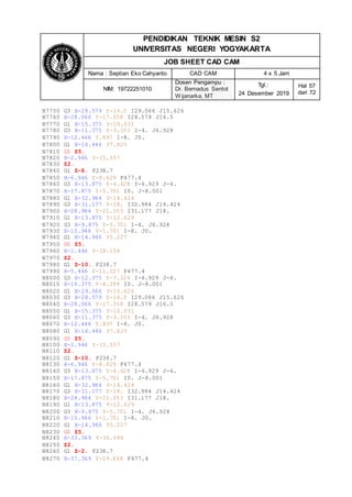 PENDIDIKAN TEKNIK MESIN S2
UNIVERSITAS NEGERI YOGYAKARTA
JOB SHEET CAD CAM
Nama : Septian Eko Cahyanto CAD CAM 4 x 5 Jam
NIM: 19722251010
Dosen Pengampu :
Dr. Bernadus Sentot
Wijanarka, MT
Tgl.:
24 Desember 2019
Hal 57
dari 72
N7750 G3 X-28.579 Y-16.5 I29.066 J15.626
N7760 X-28.066 Y-17.358 I28.579 J16.5
N7770 G1 X-15.375 Y-10.031
N7780 G3 X-11.375 Y-3.103 I-4. J6.928
N7790 X-12.446 Y.897 I-8. J0.
N7800 G1 X-16.446 Y7.825
N7810 G0 Z5.
N7820 X-2.946 Y-15.557
N7830 Z2.
N7840 G1 Z-8. F238.7
N7850 X-6.946 Y-8.629 F477.4
N7860 G3 X-13.875 Y-4.628 I-6.929 J-4.
N7870 X-17.875 Y-5.701 I0. J-8.001
N7880 G1 X-32.984 Y-14.424
N7890 G3 X-31.177 Y-18. I32.984 J14.424
N7900 X-28.984 Y-21.353 I31.177 J18.
N7910 G1 X-13.875 Y-12.629
N7920 G3 X-9.875 Y-5.701 I-4. J6.928
N7930 X-10.946 Y-1.701 I-8. J0.
N7940 G1 X-14.946 Y5.227
N7950 G0 Z5.
N7960 X-1.446 Y-18.156
N7970 Z2.
N7980 G1 Z-10. F238.7
N7990 X-5.446 Y-11.227 F477.4
N8000 G3 X-12.375 Y-7.226 I-6.929 J-4.
N8010 X-16.375 Y-8.299 I0. J-8.001
N8020 G1 X-29.066 Y-15.626
N8030 G3 X-28.579 Y-16.5 I29.066 J15.626
N8040 X-28.066 Y-17.358 I28.579 J16.5
N8050 G1 X-15.375 Y-10.031
N8060 G3 X-11.375 Y-3.103 I-4. J6.928
N8070 X-12.446 Y.897 I-8. J0.
N8080 G1 X-16.446 Y7.825
N8090 G0 Z5.
N8100 X-2.946 Y-15.557
N8110 Z2.
N8120 G1 Z-10. F238.7
N8130 X-6.946 Y-8.629 F477.4
N8140 G3 X-13.875 Y-4.628 I-6.929 J-4.
N8150 X-17.875 Y-5.701 I0. J-8.001
N8160 G1 X-32.984 Y-14.424
N8170 G3 X-31.177 Y-18. I32.984 J14.424
N8180 X-28.984 Y-21.353 I31.177 J18.
N8190 G1 X-13.875 Y-12.629
N8200 G3 X-9.875 Y-5.701 I-4. J6.928
N8210 X-10.946 Y-1.701 I-8. J0.
N8220 G1 X-14.946 Y5.227
N8230 G0 Z5.
N8240 X-33.369 Y-36.586
N8250 Z2.
N8260 G1 Z-2. F238.7
N8270 X-37.369 Y-29.658 F477.4
 