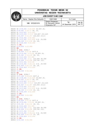 PENDIDIKAN TEKNIK MESIN S2
UNIVERSITAS NEGERI YOGYAKARTA
JOB SHEET CAD CAM
Nama : Septian Eko Cahyanto CAD CAM 4 x 5 Jam
NIM: 19722251010
Dosen Pengampu :
Dr. Bernadus Sentot
Wijanarka, MT
Tgl.:
24 Desember 2019
Hal 58
dari 72
N8280 G2 X-38.441 Y-25.658 I6.928 J4.
N8290 X-34.441 Y-18.73 I8. J0.
N8300 G1 X-23.867 Y-12.625
N8310 G3 X-23.383 Y-13.5 I23.867 J12.625
N8320 X-22.867 Y-14.357 I23.383 J13.5
N8330 G1 X-33.441 Y-20.462
N8340 G2 X-37.441 Y-21.534 I-4. J6.928
N8350 X-44.369 Y-17.534 I0. J8.
N8360 G1 X-48.369 Y-10.606
N8370 G0 Z5.
N8380 X-34.869 Y-33.988
N8390 Z2.
N8400 G1 Z-2. F238.7
N8410 X-38.869 Y-27.06 F477.4
N8420 G2 X-39.941 Y-23.06 I6.928 J4.
N8430 X-35.941 Y-16.132 I8. J0.
N8440 G1 X-22.494 Y-8.368
N8450 G3 X-20.785 Y-12. I22.494 J8.368
N8460 X-18.494 Y-15.296 I20.785 J12.
N8470 G1 X-31.941 Y-23.06
N8480 G2 X-35.941 Y-24.132 I-4. J6.928
N8490 X-42.869 Y-20.132 I0. J8.
N8500 G1 X-46.869 Y-13.204
N8510 G0 Z5.
N8520 X-33.369 Y-36.586
N8530 Z2.
N8540 G1 Z-4. F238.7
N8550 X-37.369 Y-29.658 F477.4
N8560 G2 X-38.441 Y-25.658 I6.928 J4.
N8570 X-34.441 Y-18.73 I8. J0.
N8580 G1 X-23.867 Y-12.625
N8590 G3 X-23.383 Y-13.5 I23.867 J12.625
N8600 X-22.867 Y-14.357 I23.383 J13.5
N8610 G1 X-33.441 Y-20.462
N8620 G2 X-37.441 Y-21.534 I-4. J6.928
N8630 X-44.369 Y-17.534 I0. J8.
N8640 G1 X-48.369 Y-10.606
N8650 G0 Z5.
N8660 X-34.869 Y-33.988
N8670 Z2.
N8680 G1 Z-4. F238.7
N8690 X-38.869 Y-27.06 F477.4
N8700 G2 X-39.941 Y-23.06 I6.928 J4.
N8710 X-35.941 Y-16.132 I8. J0.
N8720 G1 X-22.494 Y-8.368
N8730 G3 X-20.785 Y-12. I22.494 J8.368
N8740 X-18.494 Y-15.296 I20.785 J12.
N8750 G1 X-31.941 Y-23.06
N8760 G2 X-35.941 Y-24.132 I-4. J6.928
N8770 X-42.869 Y-20.132 I0. J8.
N8780 G1 X-46.869 Y-13.204
N8790 G0 Z5.
N8800 X-33.369 Y-36.586
 