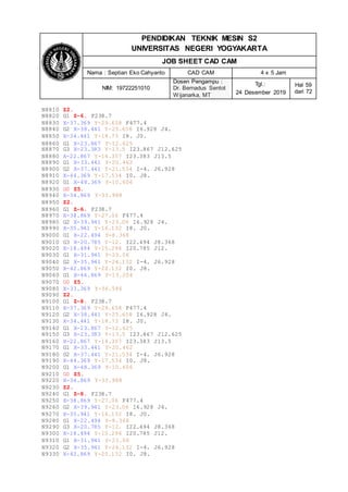 PENDIDIKAN TEKNIK MESIN S2
UNIVERSITAS NEGERI YOGYAKARTA
JOB SHEET CAD CAM
Nama : Septian Eko Cahyanto CAD CAM 4 x 5 Jam
NIM: 19722251010
Dosen Pengampu :
Dr. Bernadus Sentot
Wijanarka, MT
Tgl.:
24 Desember 2019
Hal 59
dari 72
N8810 Z2.
N8820 G1 Z-6. F238.7
N8830 X-37.369 Y-29.658 F477.4
N8840 G2 X-38.441 Y-25.658 I6.928 J4.
N8850 X-34.441 Y-18.73 I8. J0.
N8860 G1 X-23.867 Y-12.625
N8870 G3 X-23.383 Y-13.5 I23.867 J12.625
N8880 X-22.867 Y-14.357 I23.383 J13.5
N8890 G1 X-33.441 Y-20.462
N8900 G2 X-37.441 Y-21.534 I-4. J6.928
N8910 X-44.369 Y-17.534 I0. J8.
N8920 G1 X-48.369 Y-10.606
N8930 G0 Z5.
N8940 X-34.869 Y-33.988
N8950 Z2.
N8960 G1 Z-6. F238.7
N8970 X-38.869 Y-27.06 F477.4
N8980 G2 X-39.941 Y-23.06 I6.928 J4.
N8990 X-35.941 Y-16.132 I8. J0.
N9000 G1 X-22.494 Y-8.368
N9010 G3 X-20.785 Y-12. I22.494 J8.368
N9020 X-18.494 Y-15.296 I20.785 J12.
N9030 G1 X-31.941 Y-23.06
N9040 G2 X-35.941 Y-24.132 I-4. J6.928
N9050 X-42.869 Y-20.132 I0. J8.
N9060 G1 X-46.869 Y-13.204
N9070 G0 Z5.
N9080 X-33.369 Y-36.586
N9090 Z2.
N9100 G1 Z-8. F238.7
N9110 X-37.369 Y-29.658 F477.4
N9120 G2 X-38.441 Y-25.658 I6.928 J4.
N9130 X-34.441 Y-18.73 I8. J0.
N9140 G1 X-23.867 Y-12.625
N9150 G3 X-23.383 Y-13.5 I23.867 J12.625
N9160 X-22.867 Y-14.357 I23.383 J13.5
N9170 G1 X-33.441 Y-20.462
N9180 G2 X-37.441 Y-21.534 I-4. J6.928
N9190 X-44.369 Y-17.534 I0. J8.
N9200 G1 X-48.369 Y-10.606
N9210 G0 Z5.
N9220 X-34.869 Y-33.988
N9230 Z2.
N9240 G1 Z-8. F238.7
N9250 X-38.869 Y-27.06 F477.4
N9260 G2 X-39.941 Y-23.06 I6.928 J4.
N9270 X-35.941 Y-16.132 I8. J0.
N9280 G1 X-22.494 Y-8.368
N9290 G3 X-20.785 Y-12. I22.494 J8.368
N9300 X-18.494 Y-15.296 I20.785 J12.
N9310 G1 X-31.941 Y-23.06
N9320 G2 X-35.941 Y-24.132 I-4. J6.928
N9330 X-42.869 Y-20.132 I0. J8.
 