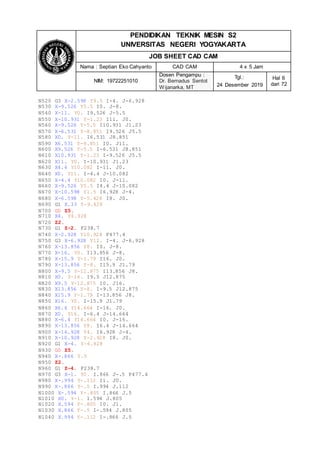 PENDIDIKAN TEKNIK MESIN S2
UNIVERSITAS NEGERI YOGYAKARTA
JOB SHEET CAD CAM
Nama : Septian Eko Cahyanto CAD CAM 4 x 5 Jam
NIM: 19722251010
Dosen Pengampu :
Dr. Bernadus Sentot
Wijanarka, MT
Tgl.:
24 Desember 2019
Hal 6
dari 72
N520 G3 X-2.598 Y9.5 I-4. J-6.928
N530 X-9.526 Y5.5 I0. J-8.
N540 X-11. Y0. I9.526 J-5.5
N550 X-10.931 Y-1.23 I11. J0.
N560 X-9.526 Y-5.5 I10.931 J1.23
N570 X-6.531 Y-8.851 I9.526 J5.5
N580 X0. Y-11. I6.531 J8.851
N590 X6.531 Y-8.851 I0. J11.
N600 X9.526 Y-5.5 I-6.531 J8.851
N610 X10.931 Y-1.23 I-9.526 J5.5
N620 X11. Y0. I-10.931 J1.23
N630 X4.4 Y10.082 I-11. J0.
N640 X0. Y11. I-4.4 J-10.082
N650 X-4.4 Y10.082 I0. J-11.
N660 X-9.526 Y5.5 I4.4 J-10.082
N670 X-10.598 Y1.5 I6.928 J-4.
N680 X-6.598 Y-5.428 I8. J0.
N690 G1 X.33 Y-9.428
N700 G0 Z5.
N710 X4. Y6.928
N720 Z2.
N730 G1 Z-2. F238.7
N740 X-2.928 Y10.928 F477.4
N750 G3 X-6.928 Y12. I-4. J-6.928
N760 X-13.856 Y8. I0. J-8.
N770 X-16. Y0. I13.856 J-8.
N780 X-15.9 Y-1.79 I16. J0.
N790 X-13.856 Y-8. I15.9 J1.79
N800 X-9.5 Y-12.875 I13.856 J8.
N810 X0. Y-16. I9.5 J12.875
N820 X9.5 Y-12.875 I0. J16.
N830 X13.856 Y-8. I-9.5 J12.875
N840 X15.9 Y-1.79 I-13.856 J8.
N850 X16. Y0. I-15.9 J1.79
N860 X6.4 Y14.664 I-16. J0.
N870 X0. Y16. I-6.4 J-14.664
N880 X-6.4 Y14.664 I0. J-16.
N890 X-13.856 Y8. I6.4 J-14.664
N900 X-14.928 Y4. I6.928 J-4.
N910 X-10.928 Y-2.928 I8. J0.
N920 G1 X-4. Y-6.928
N930 G0 Z5.
N940 X-.866 Y.5
N950 Z2.
N960 G1 Z-4. F238.7
N970 G3 X-1. Y0. I.866 J-.5 F477.4
N980 X-.994 Y-.112 I1. J0.
N990 X-.866 Y-.5 I.994 J.112
N1000 X-.594 Y-.805 I.866 J.5
N1010 X0. Y-1. I.594 J.805
N1020 X.594 Y-.805 I0. J1.
N1030 X.866 Y-.5 I-.594 J.805
N1040 X.994 Y-.112 I-.866 J.5
 
