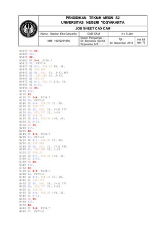 PENDIDIKAN TEKNIK MESIN S2
UNIVERSITAS NEGERI YOGYAKARTA
JOB SHEET CAD CAM
Nama : Septian Eko Cahyanto CAD CAM 4 x 5 Jam
NIM: 19722251010
Dosen Pengampu :
Dr. Bernadus Sentot
Wijanarka, MT
Tgl.:
24 Desember 2019
Hal 61
dari 72
N9870 G0 Z5.
N9880 X15.
N9890 Z2.
N9900 G1 Z-4. F238.7
N9910 X7. F477.4
N9920 G2 X-1. Y18.33 I0. J8.
N9930 G1 Y32.985
N9940 G2 X0. Y33. I1. J-32.985
N9950 X1. Y32.985 I0. J-33.
N9960 G1 Y18.33
N9970 G2 X-7. Y10.33 I-8. J0.
N9980 G1 X-15.
N9990 G0 Z5.
N100 X12.
N110 Z2.
N120 G1 Z-4. F238.7
N130 X4. F477.4
N140 G2 X-4. Y18.33 I0. J8.
N150 G1 Y35.777
N160 G2 X0. Y36. I4. J-35.777
N170 X4. Y35.777 I0. J-36.
N180 G1 Y18.33
N190 G2 X-4. Y10.33 I-8. J0.
N200 G1 X-12.
N210 G0 Z5.
N220 X15.
N230 Z2.
N240 G1 Z-6. F238.7
N250 X7. F477.4
N260 G2 X-1. Y18.33 I0. J8.
N270 G1 Y32.985
N280 G2 X0. Y33. I1. J-32.985
N290 X1. Y32.985 I0. J-33.
N300 G1 Y18.33
N310 G2 X-7. Y10.33 I-8. J0.
N320 G1 X-15.
N330 G0 Z5.
N340 X12.
N350 Z2.
N360 G1 Z-6. F238.7
N370 X4. F477.4
N380 G2 X-4. Y18.33 I0. J8.
N390 G1 Y35.777
N400 G2 X0. Y36. I4. J-35.777
N410 X4. Y35.777 I0. J-36.
N420 G1 Y18.33
N430 G2 X-4. Y10.33 I-8. J0.
N440 G1 X-12.
N450 G0 Z5.
N460 X15.
N470 Z2.
N480 G1 Z-8. F238.7
N490 X7. F477.4
 