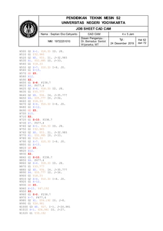 PENDIDIKAN TEKNIK MESIN S2
UNIVERSITAS NEGERI YOGYAKARTA
JOB SHEET CAD CAM
Nama : Septian Eko Cahyanto CAD CAM 4 x 5 Jam
NIM: 19722251010
Dosen Pengampu :
Dr. Bernadus Sentot
Wijanarka, MT
Tgl.:
24 Desember 2019
Hal 62
dari 72
N500 G2 X-1. Y18.33 I0. J8.
N510 G1 Y32.985
N520 G2 X0. Y33. I1. J-32.985
N530 X1. Y32.985 I0. J-33.
N540 G1 Y18.33
N550 G2 X-7. Y10.33 I-8. J0.
N560 G1 X-15.
N570 G0 Z5.
N580 X12.
N590 Z2.
N600 G1 Z-8. F238.7
N610 X4. F477.4
N620 G2 X-4. Y18.33 I0. J8.
N630 G1 Y35.777
N640 G2 X0. Y36. I4. J-35.777
N650 X4. Y35.777 I0. J-36.
N660 G1 Y18.33
N670 G2 X-4. Y10.33 I-8. J0.
N680 G1 X-12.
N690 G0 Z5.
N700 X15.
N710 Z2.
N720 G1 Z-10. F238.7
N730 X7. F477.4
N740 G2 X-1. Y18.33 I0. J8.
N750 G1 Y32.985
N760 G2 X0. Y33. I1. J-32.985
N770 X1. Y32.985 I0. J-33.
N780 G1 Y18.33
N790 G2 X-7. Y10.33 I-8. J0.
N800 G1 X-15.
N810 G0 Z5.
N820 X12.
N830 Z2.
N840 G1 Z-10. F238.7
N850 X4. F477.4
N860 G2 X-4. Y18.33 I0. J8.
N870 G1 Y35.777
N880 G2 X0. Y36. I4. J-35.777
N890 X4. Y35.777 I0. J-36.
N900 G1 Y18.33
N910 G2 X-4. Y10.33 I-8. J0.
N920 G1 X-12.
N930 G0 Z5.
N940 X-15. Y47.192
N950 Z2.
N960 G1 Z-2. F238.7
N970 X-7. F477.4
N980 G2 X1. Y39.192 I0. J-8.
N990 G1 Y26.981
N1000 G3 X0. Y27. I-1. J-26.981
N1010 X-1. Y26.981 I0. J-27.
N1020 G1 Y39.192
 
