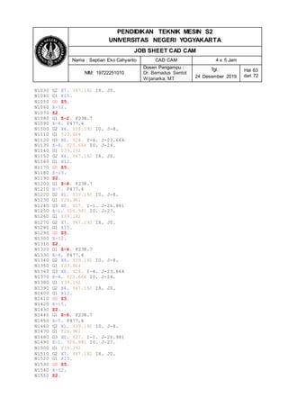 PENDIDIKAN TEKNIK MESIN S2
UNIVERSITAS NEGERI YOGYAKARTA
JOB SHEET CAD CAM
Nama : Septian Eko Cahyanto CAD CAM 4 x 5 Jam
NIM: 19722251010
Dosen Pengampu :
Dr. Bernadus Sentot
Wijanarka, MT
Tgl.:
24 Desember 2019
Hal 63
dari 72
N1030 G2 X7. Y47.192 I8. J0.
N1040 G1 X15.
N1050 G0 Z5.
N1060 X-12.
N1070 Z2.
N1080 G1 Z-2. F238.7
N1090 X-4. F477.4
N1100 G2 X4. Y39.192 I0. J-8.
N1110 G1 Y23.664
N1120 G3 X0. Y24. I-4. J-23.664
N1130 X-4. Y23.664 I0. J-24.
N1140 G1 Y39.192
N1150 G2 X4. Y47.192 I8. J0.
N1160 G1 X12.
N1170 G0 Z5.
N1180 X-15.
N1190 Z2.
N1200 G1 Z-4. F238.7
N1210 X-7. F477.4
N1220 G2 X1. Y39.192 I0. J-8.
N1230 G1 Y26.981
N1240 G3 X0. Y27. I-1. J-26.981
N1250 X-1. Y26.981 I0. J-27.
N1260 G1 Y39.192
N1270 G2 X7. Y47.192 I8. J0.
N1280 G1 X15.
N1290 G0 Z5.
N1300 X-12.
N1310 Z2.
N1320 G1 Z-4. F238.7
N1330 X-4. F477.4
N1340 G2 X4. Y39.192 I0. J-8.
N1350 G1 Y23.664
N1360 G3 X0. Y24. I-4. J-23.664
N1370 X-4. Y23.664 I0. J-24.
N1380 G1 Y39.192
N1390 G2 X4. Y47.192 I8. J0.
N1400 G1 X12.
N1410 G0 Z5.
N1420 X-15.
N1430 Z2.
N1440 G1 Z-6. F238.7
N1450 X-7. F477.4
N1460 G2 X1. Y39.192 I0. J-8.
N1470 G1 Y26.981
N1480 G3 X0. Y27. I-1. J-26.981
N1490 X-1. Y26.981 I0. J-27.
N1500 G1 Y39.192
N1510 G2 X7. Y47.192 I8. J0.
N1520 G1 X15.
N1530 G0 Z5.
N1540 X-12.
N1550 Z2.
 