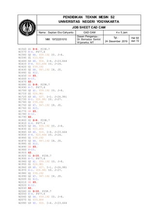 PENDIDIKAN TEKNIK MESIN S2
UNIVERSITAS NEGERI YOGYAKARTA
JOB SHEET CAD CAM
Nama : Septian Eko Cahyanto CAD CAM 4 x 5 Jam
NIM: 19722251010
Dosen Pengampu :
Dr. Bernadus Sentot
Wijanarka, MT
Tgl.:
24 Desember 2019
Hal 64
dari 72
N1560 G1 Z-6. F238.7
N1570 X-4. F477.4
N1580 G2 X4. Y39.192 I0. J-8.
N1590 G1 Y23.664
N1600 G3 X0. Y24. I-4. J-23.664
N1610 X-4. Y23.664 I0. J-24.
N1620 G1 Y39.192
N1630 G2 X4. Y47.192 I8. J0.
N1640 G1 X12.
N1650 G0 Z5.
N1660 X-15.
N1670 Z2.
N1680 G1 Z-8. F238.7
N1690 X-7. F477.4
N1700 G2 X1. Y39.192 I0. J-8.
N1710 G1 Y26.981
N1720 G3 X0. Y27. I-1. J-26.981
N1730 X-1. Y26.981 I0. J-27.
N1740 G1 Y39.192
N1750 G2 X7. Y47.192 I8. J0.
N1760 G1 X15.
N1770 G0 Z5.
N1780 X-12.
N1790 Z2.
N1800 G1 Z-8. F238.7
N1810 X-4. F477.4
N1820 G2 X4. Y39.192 I0. J-8.
N1830 G1 Y23.664
N1840 G3 X0. Y24. I-4. J-23.664
N1850 X-4. Y23.664 I0. J-24.
N1860 G1 Y39.192
N1870 G2 X4. Y47.192 I8. J0.
N1880 G1 X12.
N1890 G0 Z5.
N1900 X-15.
N1910 Z2.
N1920 G1 Z-10. F238.7
N1930 X-7. F477.4
N1940 G2 X1. Y39.192 I0. J-8.
N1950 G1 Y26.981
N1960 G3 X0. Y27. I-1. J-26.981
N1970 X-1. Y26.981 I0. J-27.
N1980 G1 Y39.192
N1990 G2 X7. Y47.192 I8. J0.
N2000 G1 X15.
N2010 G0 Z5.
N2020 X-12.
N2030 Z2.
N2040 G1 Z-10. F238.7
N2050 X-4. F477.4
N2060 G2 X4. Y39.192 I0. J-8.
N2070 G1 Y23.664
N2080 G3 X0. Y24. I-4. J-23.664
 