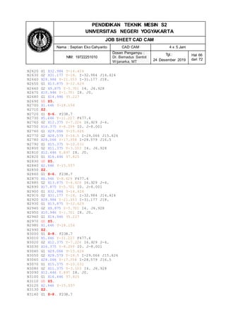 PENDIDIKAN TEKNIK MESIN S2
UNIVERSITAS NEGERI YOGYAKARTA
JOB SHEET CAD CAM
Nama : Septian Eko Cahyanto CAD CAM 4 x 5 Jam
NIM: 19722251010
Dosen Pengampu :
Dr. Bernadus Sentot
Wijanarka, MT
Tgl.:
24 Desember 2019
Hal 66
dari 72
N2620 G1 X32.984 Y-14.424
N2630 G2 X31.177 Y-18. I-32.984 J14.424
N2640 X28.984 Y-21.353 I-31.177 J18.
N2650 G1 X13.875 Y-12.629
N2660 G2 X9.875 Y-5.701 I4. J6.928
N2670 X10.946 Y-1.701 I8. J0.
N2680 G1 X14.946 Y5.227
N2690 G0 Z5.
N2700 X1.446 Y-18.156
N2710 Z2.
N2720 G1 Z-6. F238.7
N2730 X5.446 Y-11.227 F477.4
N2740 G2 X12.375 Y-7.226 I6.929 J-4.
N2750 X16.375 Y-8.299 I0. J-8.001
N2760 G1 X29.066 Y-15.626
N2770 G2 X28.579 Y-16.5 I-29.066 J15.626
N2780 X28.066 Y-17.358 I-28.579 J16.5
N2790 G1 X15.375 Y-10.031
N2800 G2 X11.375 Y-3.103 I4. J6.928
N2810 X12.446 Y.897 I8. J0.
N2820 G1 X16.446 Y7.825
N2830 G0 Z5.
N2840 X2.946 Y-15.557
N2850 Z2.
N2860 G1 Z-6. F238.7
N2870 X6.946 Y-8.629 F477.4
N2880 G2 X13.875 Y-4.628 I6.929 J-4.
N2890 X17.875 Y-5.701 I0. J-8.001
N2900 G1 X32.984 Y-14.424
N2910 G2 X31.177 Y-18. I-32.984 J14.424
N2920 X28.984 Y-21.353 I-31.177 J18.
N2930 G1 X13.875 Y-12.629
N2940 G2 X9.875 Y-5.701 I4. J6.928
N2950 X10.946 Y-1.701 I8. J0.
N2960 G1 X14.946 Y5.227
N2970 G0 Z5.
N2980 X1.446 Y-18.156
N2990 Z2.
N3000 G1 Z-8. F238.7
N3010 X5.446 Y-11.227 F477.4
N3020 G2 X12.375 Y-7.226 I6.929 J-4.
N3030 X16.375 Y-8.299 I0. J-8.001
N3040 G1 X29.066 Y-15.626
N3050 G2 X28.579 Y-16.5 I-29.066 J15.626
N3060 X28.066 Y-17.358 I-28.579 J16.5
N3070 G1 X15.375 Y-10.031
N3080 G2 X11.375 Y-3.103 I4. J6.928
N3090 X12.446 Y.897 I8. J0.
N3100 G1 X16.446 Y7.825
N3110 G0 Z5.
N3120 X2.946 Y-15.557
N3130 Z2.
N3140 G1 Z-8. F238.7
 