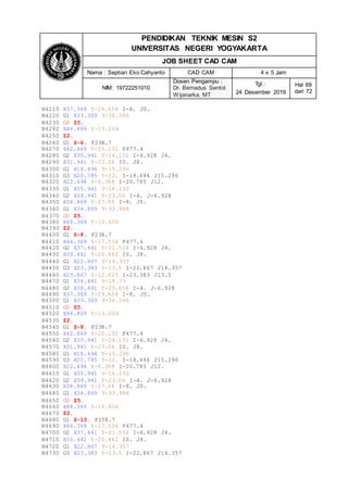 PENDIDIKAN TEKNIK MESIN S2
UNIVERSITAS NEGERI YOGYAKARTA
JOB SHEET CAD CAM
Nama : Septian Eko Cahyanto CAD CAM 4 x 5 Jam
NIM: 19722251010
Dosen Pengampu :
Dr. Bernadus Sentot
Wijanarka, MT
Tgl.:
24 Desember 2019
Hal 69
dari 72
N4210 X37.369 Y-29.658 I-8. J0.
N4220 G1 X33.369 Y-36.586
N4230 G0 Z5.
N4240 X46.869 Y-13.204
N4250 Z2.
N4260 G1 Z-6. F238.7
N4270 X42.869 Y-20.132 F477.4
N4280 G2 X35.941 Y-24.132 I-6.928 J4.
N4290 X31.941 Y-23.06 I0. J8.
N4300 G1 X18.494 Y-15.296
N4310 G3 X20.785 Y-12. I-18.494 J15.296
N4320 X22.494 Y-8.368 I-20.785 J12.
N4330 G1 X35.941 Y-16.132
N4340 G2 X39.941 Y-23.06 I-4. J-6.928
N4350 X38.869 Y-27.06 I-8. J0.
N4360 G1 X34.869 Y-33.988
N4370 G0 Z5.
N4380 X48.369 Y-10.606
N4390 Z2.
N4400 G1 Z-8. F238.7
N4410 X44.369 Y-17.534 F477.4
N4420 G2 X37.441 Y-21.534 I-6.928 J4.
N4430 X33.441 Y-20.462 I0. J8.
N4440 G1 X22.867 Y-14.357
N4450 G3 X23.383 Y-13.5 I-22.867 J14.357
N4460 X23.867 Y-12.625 I-23.383 J13.5
N4470 G1 X34.441 Y-18.73
N4480 G2 X38.441 Y-25.658 I-4. J-6.928
N4490 X37.369 Y-29.658 I-8. J0.
N4500 G1 X33.369 Y-36.586
N4510 G0 Z5.
N4520 X46.869 Y-13.204
N4530 Z2.
N4540 G1 Z-8. F238.7
N4550 X42.869 Y-20.132 F477.4
N4560 G2 X35.941 Y-24.132 I-6.928 J4.
N4570 X31.941 Y-23.06 I0. J8.
N4580 G1 X18.494 Y-15.296
N4590 G3 X20.785 Y-12. I-18.494 J15.296
N4600 X22.494 Y-8.368 I-20.785 J12.
N4610 G1 X35.941 Y-16.132
N4620 G2 X39.941 Y-23.06 I-4. J-6.928
N4630 X38.869 Y-27.06 I-8. J0.
N4640 G1 X34.869 Y-33.988
N4650 G0 Z5.
N4660 X48.369 Y-10.606
N4670 Z2.
N4680 G1 Z-10. F238.7
N4690 X44.369 Y-17.534 F477.4
N4700 G2 X37.441 Y-21.534 I-6.928 J4.
N4710 X33.441 Y-20.462 I0. J8.
N4720 G1 X22.867 Y-14.357
N4730 G3 X23.383 Y-13.5 I-22.867 J14.357
 