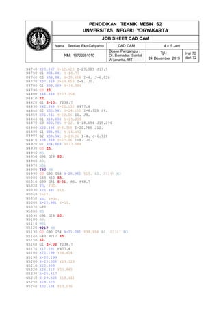 PENDIDIKAN TEKNIK MESIN S2
UNIVERSITAS NEGERI YOGYAKARTA
JOB SHEET CAD CAM
Nama : Septian Eko Cahyanto CAD CAM 4 x 5 Jam
NIM: 19722251010
Dosen Pengampu :
Dr. Bernadus Sentot
Wijanarka, MT
Tgl.:
24 Desember 2019
Hal 70
dari 72
N4740
N4750
N4760
N4770
X23.867 Y-12.625 I-23.383 J13.5
G1 X34.441 Y-18.73
G2 X38.441 Y-25.658 I-4. J-6.928
X37.369 Y-29.658 I-8. J0.
M3
N4780
N4790
N4800
N4810
N4820
N4830
N4840
N4850
N4860
N4870
G1 X33.369 Y-36.586
G0 Z5.
X46.869 Y-13.204
Z2.
G1 Z-10. F238.7
X42.869 Y-20.132 F477.4
G2 X35.941 Y-24.132 I-6.928 J4.
X31.941 Y-23.06 I0. J8.
G1 X18.494 Y-15.296
G3 X20.785 Y-12. I-18.494 J15.296
N4880
N4890
N4900
N4910
N4920
N4930
N4940
N4950
N4960
X22.494 Y-8.368 I-20.785 J12.
G1 X35.941 Y-16.132
G2 X39.941 Y-23.06 I-4. J-6.928
X38.869 Y-27.06 I-8. J0.
G1 X34.869 Y-33.988
G0 Z5.
M5
G91 G28 Z0.
A0.
N4970
N4980
N4990
N5000
N5010
N5020
N5030
N5040
N5050
N5060
M01
T60 M6
G0 G90 G54 X-25.981 Y15. A0. S1145 M3
G43 H60 Z5.
G99 G81 Z-21. R5. F68.7
X0. Y30.
X25.981 Y15.
Y-15.
X0. Y-30.
X-25.981 Y-15.
N5070
N5080
N5090
N5100
N5110
N5120
N5130
N5140
N5150
N5160
G80
M5
G91 G28 Z0.
A0.
M01
T217 M6
G0 G90 G54 X-21.091 Y39.998 A0. S2387
G43 H217 Z5.
Z2.
G1 Z-.02 F238.7
N5170
N5180
N5190
N5200
N5210
N5220
N5230
N5240
N5250
X17.091 F477.4
X20.199 Y34.614
X-20.199
X-23.308 Y29.229
X23.308
X26.417 Y23.845
X-26.417
X-29.525 Y18.461
X29.525
N5260 X32.634 Y13.076
 