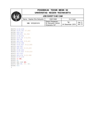 PENDIDIKAN TEKNIK MESIN S2
UNIVERSITAS NEGERI YOGYAKARTA
JOB SHEET CAD CAM
Nama : Septian Eko Cahyanto CAD CAM 4 x 5 Jam
NIM: 19722251010
Dosen Pengampu :
Dr. Bernadus Sentot
Wijanarka, MT
Tgl.:
24 Desember 2019
Hal 71
dari 72
N5270 X-32.634
N5280 X-35.743 Y7.692
N5290 X35.743
N5300 X38.851 Y2.308
N5310 X-38.851
N5320 X-41.96 Y-3.076
N5330 X41.96
N5340 X43.996 Y-8.461
N5350 X-43.996
N5360 X-42.607 Y-13.845
N5370 X42.607
N5380 X40.463 Y-19.229
N5390 X-40.463
N5400 X-37.433 Y-24.614
N5410 X37.433
N5420 X33.274 Y-29.998
N5430 X-37.274
N5440 G0 Z5.
N5450 M5
N5460 G91 G28 Z0.
N5470 G28 X0. Y0. A0.
N5480 M30
%
 