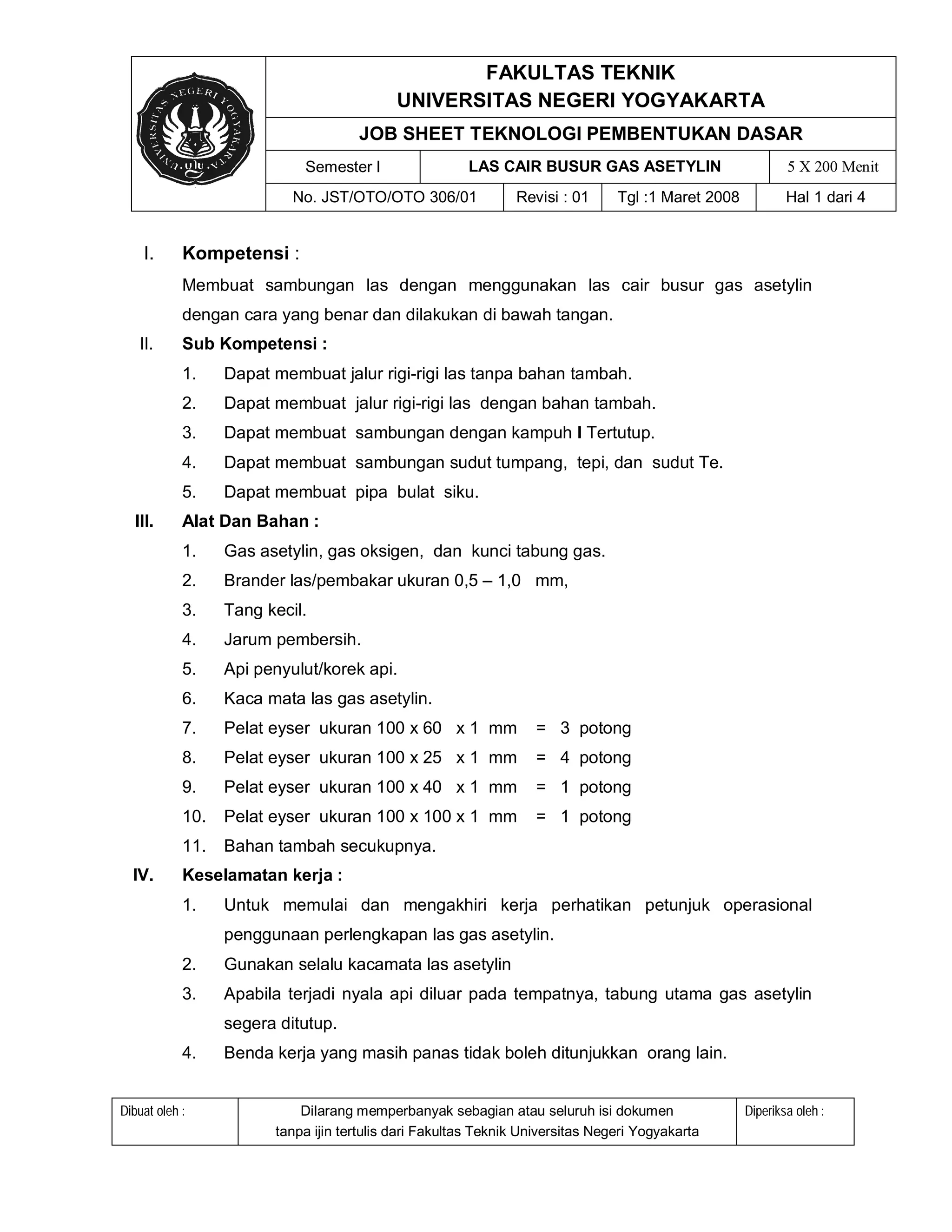 FAKULTAS TEKNIK
                                            UNIVERSITAS NEGERI YOGYAKARTA
                                     JOB SHEET TEKNOLOGI PEMBENTUKAN DASAR
                            Semester I                 LAS CAIR BUSUR GAS ASETYLIN                          5 X 200 Menit
                           No. JST/OTO/OTO 306/01              Revisi : 01      Tgl :1 Maret 2008           Hal 1 dari 4


    I.      Kompetensi :
            Membuat sambungan las dengan menggunakan las cair busur gas asetylin
            dengan cara yang benar dan dilakukan di bawah tangan.
   II.      Sub Kompetensi :
            1.    Dapat membuat jalur rigi-rigi las tanpa bahan tambah.
            2.    Dapat membuat jalur rigi-rigi las dengan bahan tambah.
            3.    Dapat membuat sambungan dengan kampuh I Tertutup.
            4.    Dapat membuat sambungan sudut tumpang, tepi, dan sudut Te.
            5.    Dapat membuat pipa bulat siku.
  III.      Alat Dan Bahan :
            1.    Gas asetylin, gas oksigen, dan kunci tabung gas.
            2.    Brander las/pembakar ukuran 0,5 – 1,0 mm,
            3.    Tang kecil.
            4.    Jarum pembersih.
            5.    Api penyulut/korek api.
            6.    Kaca mata las gas asetylin.
            7.    Pelat eyser ukuran 100 x 60 x 1 mm               = 3 potong
            8.    Pelat eyser ukuran 100 x 25 x 1 mm               = 4 potong
            9.    Pelat eyser ukuran 100 x 40 x 1 mm               = 1 potong
            10.   Pelat eyser ukuran 100 x 100 x 1 mm              = 1 potong
            11.   Bahan tambah secukupnya.
  IV.       Keselamatan kerja :
            1.    Untuk memulai dan mengakhiri kerja perhatikan petunjuk operasional
                  penggunaan perlengkapan las gas asetylin.
            2.    Gunakan selalu kacamata las asetylin
            3.    Apabila terjadi nyala api diluar pada tempatnya, tabung utama gas asetylin
                  segera ditutup.
            4.    Benda kerja yang masih panas tidak boleh ditunjukkan orang lain.


Dibuat oleh :               Dilarang memperbanyak sebagian atau seluruh isi dokumen                 Diperiksa oleh :
                        tanpa ijin tertulis dari Fakultas Teknik Universitas Negeri Yogyakarta
 