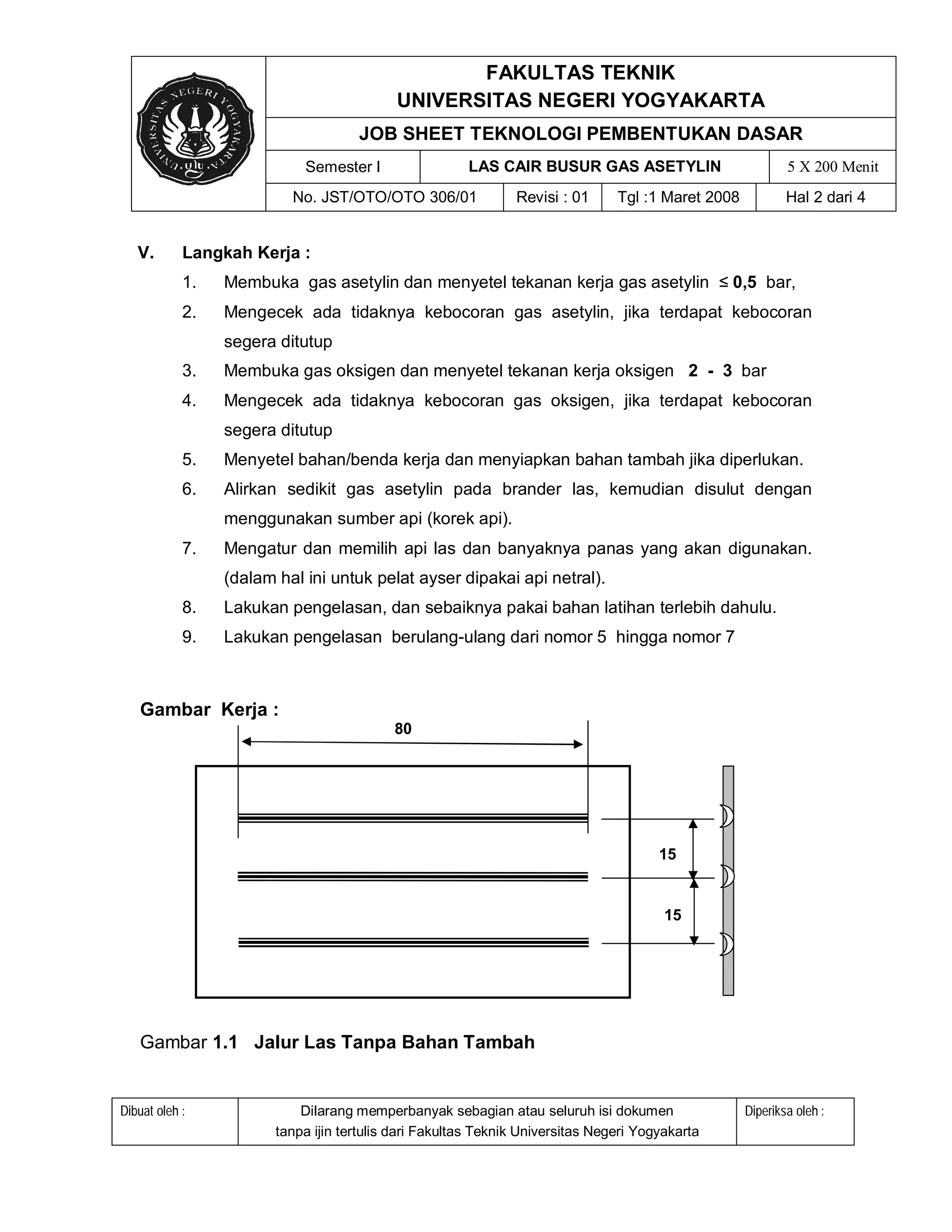 FAKULTAS TEKNIK
                                            UNIVERSITAS NEGERI YOGYAKARTA
                                     JOB SHEET TEKNOLOGI PEMBENTUKAN DASAR
                            Semester I                 LAS CAIR BUSUR GAS ASETYLIN                          5 X 200 Menit
                          No. JST/OTO/OTO 306/01               Revisi : 01      Tgl :1 Maret 2008           Hal 2 dari 4


   V.       Langkah Kerja :
            1.   Membuka gas asetylin dan menyetel tekanan kerja gas asetylin ≤ 0,5 bar,
            2.   Mengecek ada tidaknya kebocoran gas asetylin, jika terdapat kebocoran
                 segera ditutup
            3.   Membuka gas oksigen dan menyetel tekanan kerja oksigen 2 - 3 bar
            4.   Mengecek ada tidaknya kebocoran gas oksigen, jika terdapat kebocoran
                 segera ditutup
            5.   Menyetel bahan/benda kerja dan menyiapkan bahan tambah jika diperlukan.
            6.   Alirkan sedikit gas asetylin pada brander las, kemudian disulut dengan
                 menggunakan sumber api (korek api).
            7.   Mengatur dan memilih api las dan banyaknya panas yang akan digunakan.
                 (dalam hal ini untuk pelat ayser dipakai api netral).
            8.   Lakukan pengelasan, dan sebaiknya pakai bahan latihan terlebih dahulu.
            9.   Lakukan pengelasan berulang-ulang dari nomor 5 hingga nomor 7



   Gambar Kerja :
                                           80




                                                                                       15


                                                                                        15




   Gambar 1.1 Jalur Las Tanpa Bahan Tambah


Dibuat oleh :               Dilarang memperbanyak sebagian atau seluruh isi dokumen                 Diperiksa oleh :
                        tanpa ijin tertulis dari Fakultas Teknik Universitas Negeri Yogyakarta
 