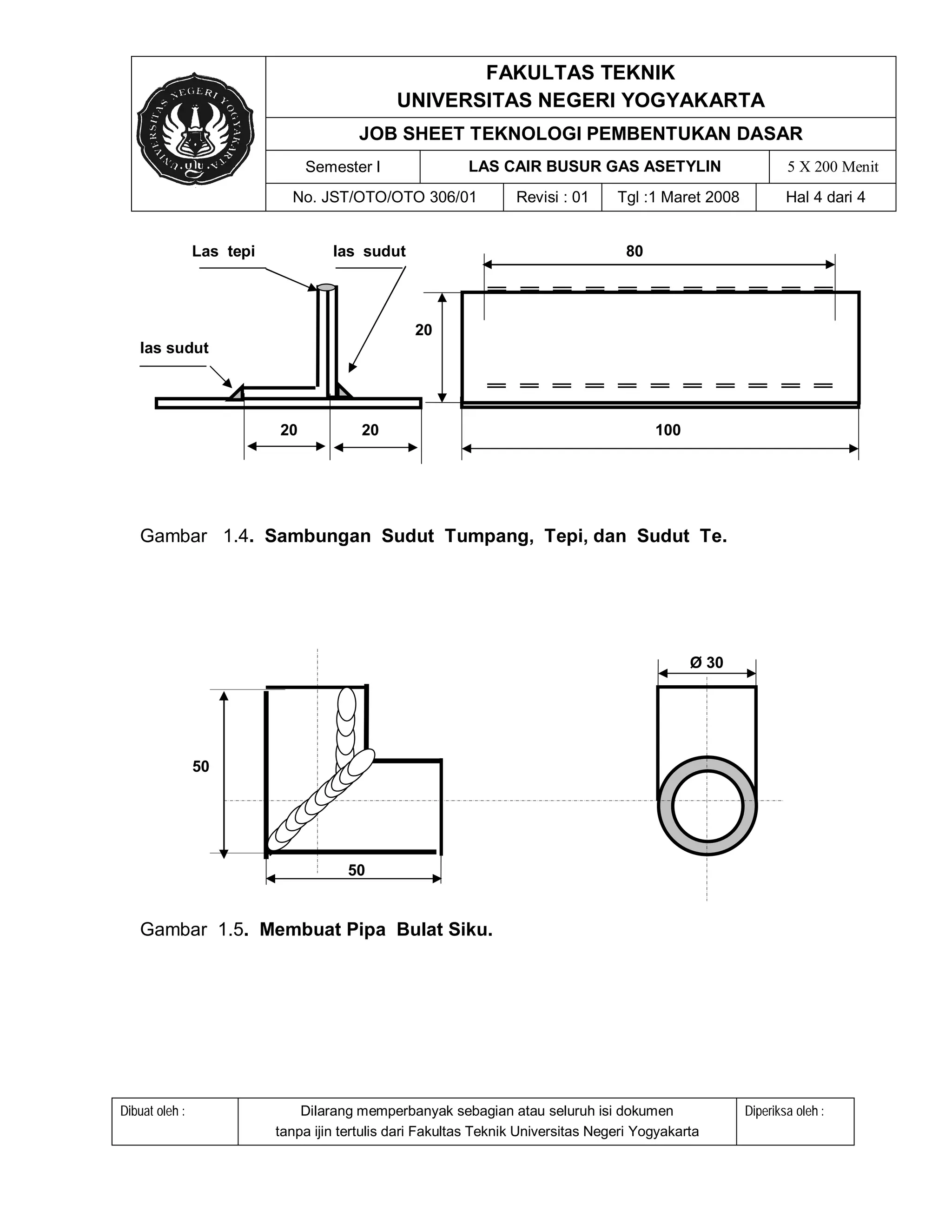 FAKULTAS TEKNIK
                                               UNIVERSITAS NEGERI YOGYAKARTA
                                        JOB SHEET TEKNOLOGI PEMBENTUKAN DASAR
                                Semester I                LAS CAIR BUSUR GAS ASETYLIN                          5 X 200 Menit
                             No. JST/OTO/OTO 306/01               Revisi : 01      Tgl :1 Maret 2008           Hal 4 dari 4


                Las tepi            las sudut                                       80




                                                  20
   las sudut




                           20            20                                              100




   Gambar 1.4. Sambungan Sudut Tumpang, Tepi, dan Sudut Te.




                                                                                               Ø 30




                50




                                      50


   Gambar 1.5. Membuat Pipa Bulat Siku.




Dibuat oleh :                  Dilarang memperbanyak sebagian atau seluruh isi dokumen                 Diperiksa oleh :
                           tanpa ijin tertulis dari Fakultas Teknik Universitas Negeri Yogyakarta
 