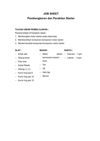 JOB SHEET
Pembongkaran dan Perakitan Starter
TUJUAN UMUM PEMBELAJARAN :
Peserta belajar di harapkan dapat :
1. Membongkar motor starter pada meja kerja
2. Membersihkan komponen-komponen motor starter
3. Merakit kembali komponen-komponen motor starter
ALAT : BAHAN : WAKTU :
 Kotak alat
 Obeng ketuk
 Palu besi
 Kotak Plastik
 Obeng (-), (+)
 Kunci ring pas 8
 Kunci ring pas 10
 Kunci ring pas 12
 Motor starter
bermacam-macam
merk
 Vet
 Oli
 Kain lap
 Bensin
 Instruksi : 1 jam
 Latihan : 4 jam
 