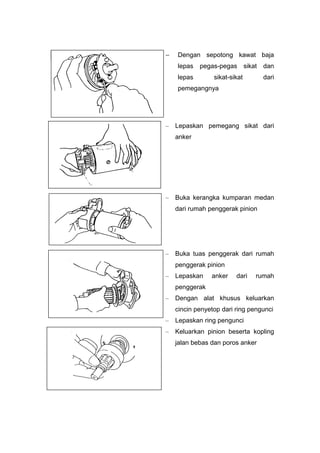  Dengan sepotong kawat baja
lepas pegas-pegas sikat dan
lepas sikat-sikat dari
pemegangnya
– Lepaskan pemegang sikat dari
anker
– Buka kerangka kumparan medan
dari rumah penggerak pinion
– Buka tuas penggerak dari rumah
penggerak pinion
– Lepaskan anker dari rumah
penggerak
– Dengan alat khusus keluarkan
cincin penyetop dari ring pengunci
– Lepaskan ring pengunci
– Keluarkan pinion beserta kopling
jalan bebas dan poros anker
 