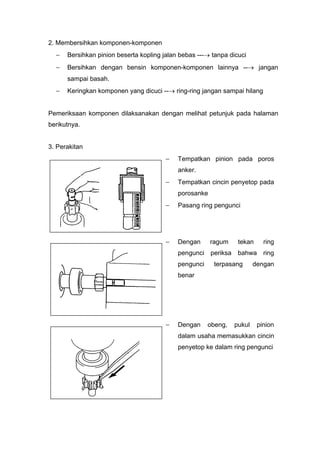 2. Membersihkan komponen-komponen
 Bersihkan pinion beserta kopling jalan bebas --- tanpa dicuci
 Bersihkan dengan bensin komponen-komponen lainnya -- jangan
sampai basah.
 Keringkan komponen yang dicuci -- ring-ring jangan sampai hilang
Pemeriksaan komponen dilaksanakan dengan melihat petunjuk pada halaman
berikutnya.
3. Perakitan
 Tempatkan pinion pada poros
anker.
 Tempatkan cincin penyetop pada
porosanke
 Pasang ring pengunci
 Dengan ragum tekan ring
pengunci periksa bahwa ring
pengunci terpasang dengan
benar
 Dengan obeng, pukul pinion
dalam usaha memasukkan cincin
penyetop ke dalam ring pengunci
 