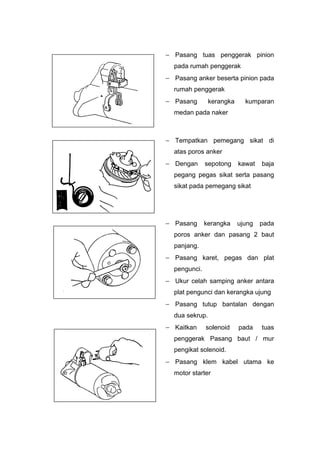  Pasang tuas penggerak pinion
pada rumah penggerak
 Pasang anker beserta pinion pada
rumah penggerak
 Pasang kerangka kumparan
medan pada naker
 Tempatkan pemegang sikat di
atas poros anker
 Dengan sepotong kawat baja
pegang pegas sikat serta pasang
sikat pada pemegang sikat
 Pasang kerangka ujung pada
poros anker dan pasang 2 baut
panjang.
 Pasang karet, pegas dan plat
pengunci.
 Ukur celah samping anker antara
plat pengunci dan kerangka ujung
 Pasang tutup bantalan dengan
dua sekrup.
 Kaitkan solenoid pada tuas
penggerak Pasang baut / mur
pengikat solenoid.
 Pasang klem kabel utama ke
motor starter
 