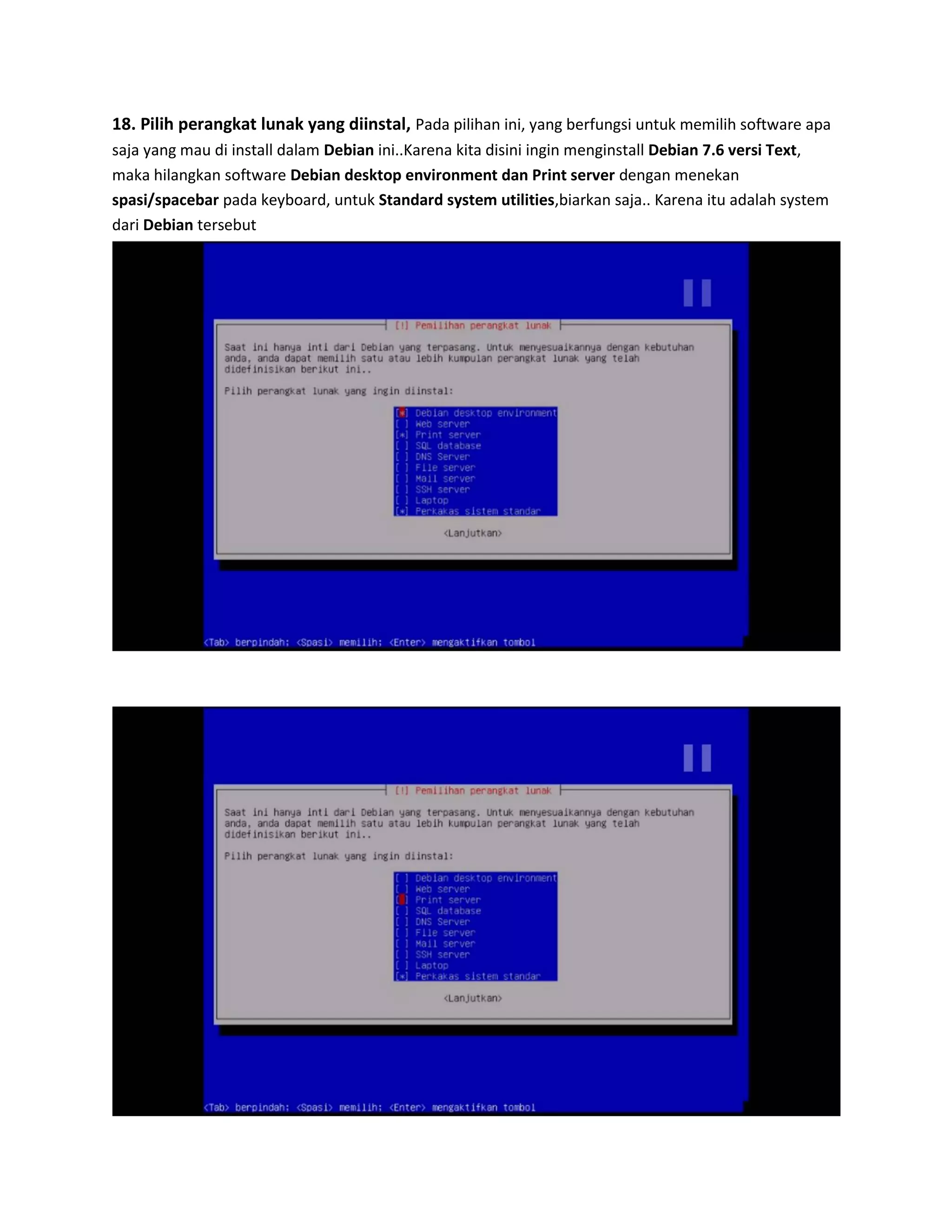 18. Pilih perangkat lunak yang diinstal, Pada pilihan ini, yang berfungsi untuk memilih software apa saja yang mau di install dalam Debian ini..Karena kita disini ingin menginstall Debian 7.6 versi Text, maka hilangkan software Debian desktop environment dan Print server dengan menekan spasi/spacebar pada keyboard, untuk Standard system utilities,biarkan saja.. Karena itu adalah system dari Debian tersebut 
 