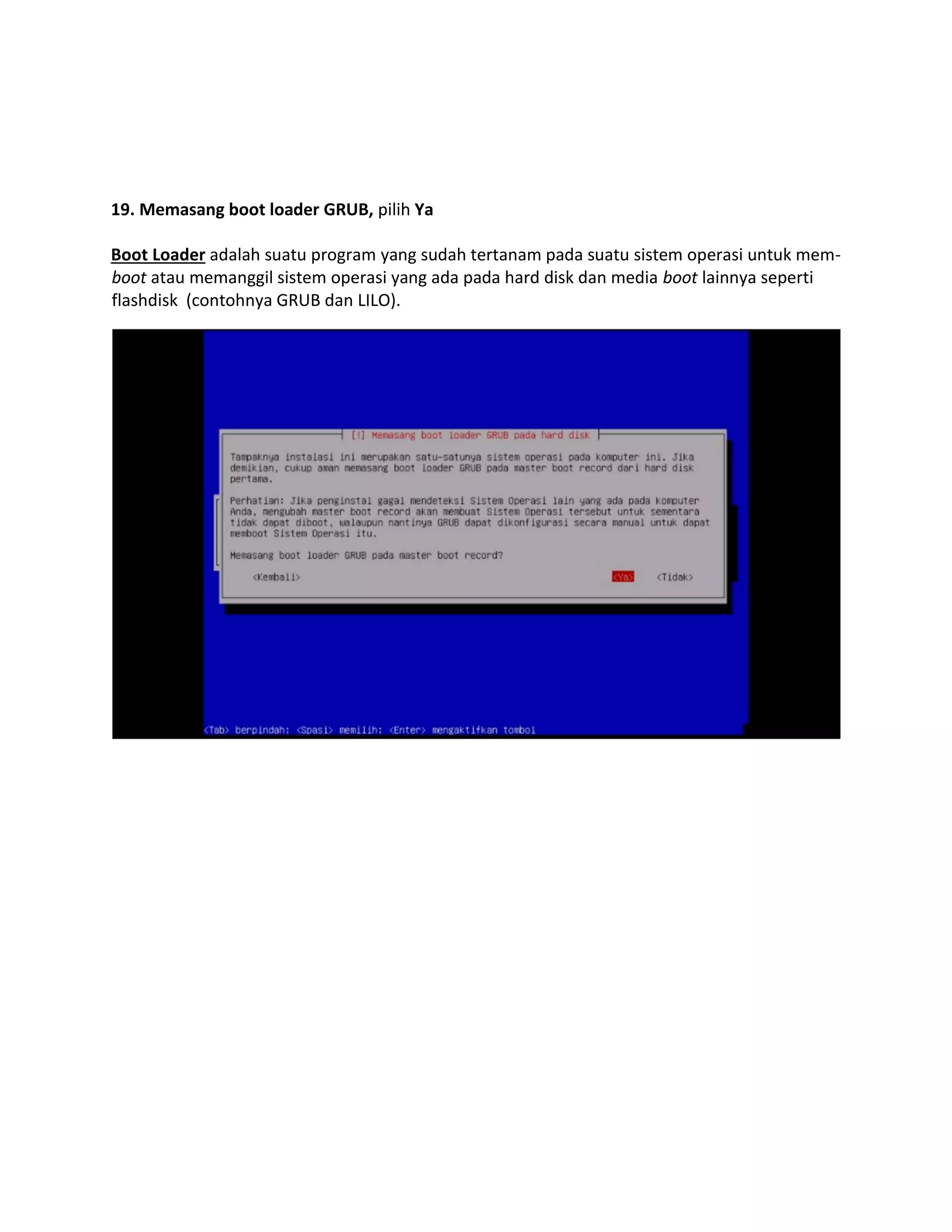 19. Memasang boot loader GRUB, pilih Ya 
Boot Loader adalah suatu program yang sudah tertanam pada suatu sistem operasi untuk mem- boot atau memanggil sistem operasi yang ada pada hard disk dan media boot lainnya seperti flashdisk (contohnya GRUB dan LILO). 
 