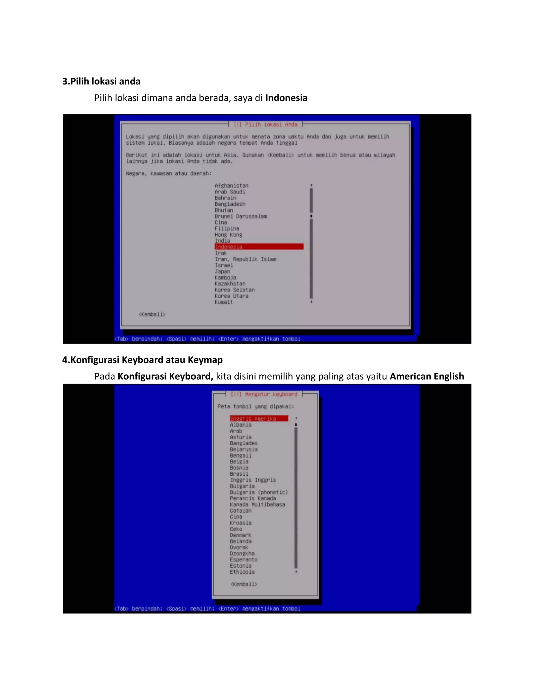 3.Pilih lokasi anda 
Pilih lokasi dimana anda berada, saya di Indonesia 
4.Konfigurasi Keyboard atau Keymap 
Pada Konfigurasi Keyboard, kita disini memilih yang paling atas yaitu American English 
 