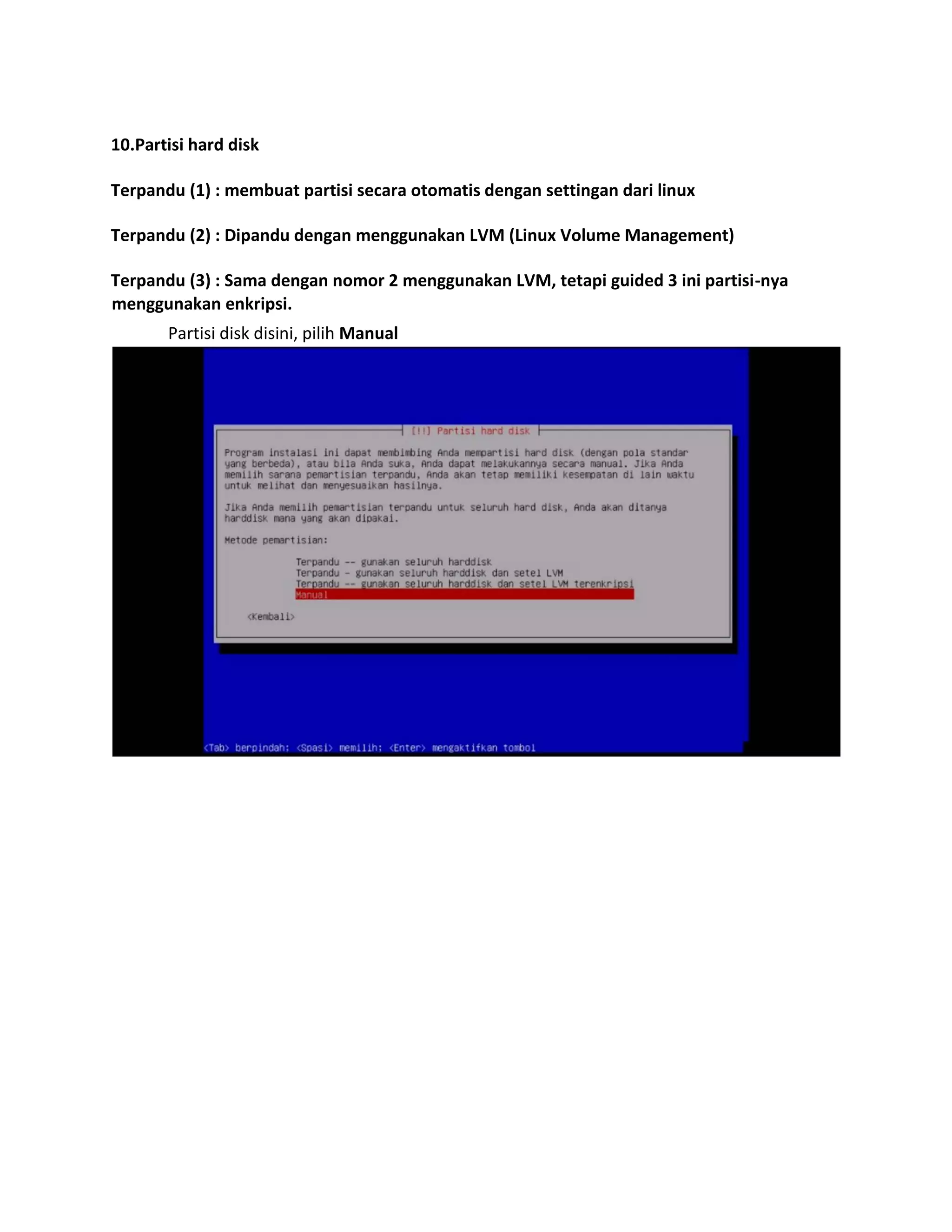 10.Partisi hard disk 
Terpandu (1) : membuat partisi secara otomatis dengan settingan dari linux 
Terpandu (2) : Dipandu dengan menggunakan LVM (Linux Volume Management) 
Terpandu (3) : Sama dengan nomor 2 menggunakan LVM, tetapi guided 3 ini partisi-nya menggunakan enkripsi. 
Partisi disk disini, pilih Manual 
 