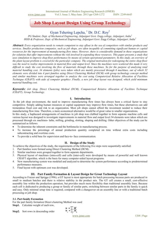 www.ijmer.com

International Journal of Modern Engineering Research (IJMER)
Vol.3, Issue.3, May-June. 2013 pp-1268-1272
ISSN: 2249-6645

Job Shop Layout Design Using Group Technology
Concept
Gyan Tshering Lepcha, 1 Dr. D.C. Roy2
PG Student, Dept. of Mechanical Engineering, Jalpaiguri Govt. Engg.college, Jalpaiguri, India1
HOD & Professor, Dept. of Mechanical Engineering, Jalpaiguri Govt. Engg College, Jalpaiguri, India2

Abstract: Every organization needs to remain competent to stay afloat in the sea of competitors with similar products and
services. Smaller production companies, such as job shops, are often incapable of committing significant human or capital
resources for the improvement of manufacturing flow times. However, there is considerable demand in these organizations
for solutions that offer improvements without the risk involved in expending these resources. This paper presents a study that
uses simulation to improve shop floor performance by means of certain operational parameters. In this study, an overview of
the plant layout problem is covered for the particular company. The original motivation for redesigning the entire shop floor
was the need to realize improvements in material flow and output level. Since the machines were scattered this made it very
difficult to study the cost involving the flow of materials through these machines. So for the purpose of analyzing total
material handling cost, 34 elements (jobs) were taken which are mainly processed through 6 machines, out of which 32
elements were divided into 4 part families using Direct Clustering Method (DCM) with group technology concept method
and similar machines were arranged together to analyze the cost using Computerized Relative Allocation of Facilities
Technique (CRAFT) with aide of computer graphics .Finally, a new job shop layout was designed, which yield minimum
material handling cost.

Keywords: Job shop, Direct Clustering Method (DCM), Computerized Relative Allocation of Facilities Technique
(CRAFT), Group Technology.

I. Introduction
In the job shop environment, the need to improve manufacturing flow times has always been a critical factor to stay
competitive. Simply adding human resources or capital equipment may improve flow times, but these alternatives can add
tremendous fixed cost and risk to an organization. Most job shops cannot afford the investment needed to reduce their
manufacturing flow time. Therefore, a more economical alternative would be of great value to smaller organizations.
In this study, a haphazard arrangements of machines in job shop was clubbed together to form separate machine cells and
various layout was designed to investigate improvements in material flow and output level.34 elements were taken which are
processed through six machines- lathe, milling, grinding, slotting, shaping and drilling. Other objectives of the study can be
summarized as follows:
 To determine the inherent constraints and the bottlenecks in manufacturing process.
 To increase the percentage of annual production quantity completed on time without extra costs including
subcontracting and overtime costs.
 To provide a solid base for supervision and face-to- face communication.

II. Design of the Study
To achieve the objectives of the study, the requirements of the following five steps were sequentially satisfied:
1. Part families were formed using Direct Clustering Method (DCM).
2. Similar machines were grouped together to form separate departments.
3. Physical layout of machines (intra-cell) and cells (inter-cell) were developed by means of powerful and well known
CRAFT algorithm, which is the basis for many computer-aided layout programs.
4. New manufacturing system was modeled and analyzed to determine the system performance according to predetermined
performance measures.
5. Final layout with optimum cost was developed.

III. Part Family Formation & Layout Design for Grout Technology Layout
According to Fraizer and Spriggs (1996), a GT layout is most appropriate for batch processing because parts are produced in
small to medium batches and there is relative stability in the product mix. The GT cell creates a small, cost-effective
assembly line within the production operation, but provides much more flexibility than traditional assembly lines. Because
each cell is dedicated to producing a group or family of similar parts, switching between similar parts in the family is quick
and easy. Only minimal setup time is required, compared with a changeover on an assembly line or with a traditional batch
processing or job shop.
3.1. Part family Formation
For the part family formation Direct clustering Method was used
Step1. Calculate weight of each row,
Step2. Sort rows in descending order
www.ijmer.com

1268 | Page

 