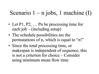 Scenario 1 – n jobs, 1 machine (I)
• Let P1, P2, … Pn be processing time for
each job – (including setup)
• The schedule possibilities are the
permutations of n, which is equal to “n!”
• Since the total processing time, or
makespan is independent of sequence, this
is not a criterion for choice – Consider
using minimum mean flow time
 