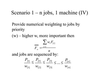 Scenario 1 – n jobs, 1 machine (IV)
Provide numerical weighting to jobs by
priority
(w) – higher w, more important then
and jobs are sequenced by:
n
n
wi F[i]
 i1
w
F
w[n]
 ... 
P[n]
P[1]

P[2]

P[3]
w[1] w[2] w[3]
 