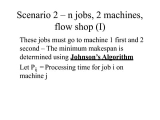 Scenario 2 – n jobs, 2 machines,
flow shop (I)
These jobs must go to machine 1 first and 2
second – The minimum makespan is
determined using Johnson’s Algorithm
Let Pij = Processing time for job i on
machine j
 