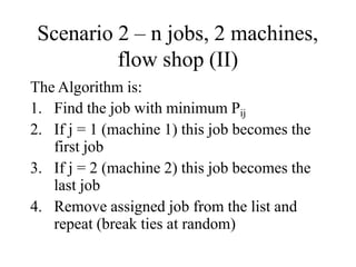 Scenario 2 – n jobs, 2 machines,
flow shop (II)
The Algorithm is:
1. Find the job with minimum Pij
2. If j = 1 (machine 1) this job becomes the
first job
3. If j = 2 (machine 2) this job becomes the
last job
4. Remove assigned job from the list and
repeat (break ties at random)
 