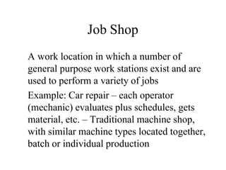 Job Shop
A work location in which a number of
general purpose work stations exist and are
used to perform a variety of jobs
Example: Car repair – each operator
(mechanic) evaluates plus schedules, gets
material, etc. – Traditional machine shop,
with similar machine types located together,
batch or individual production
 