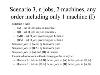 Scenario 3, n jobs, 2 machines, any
order including only 1 machine (I)
• Establish 4 sets:
– {A} – set of jobs only on machine 1
– {B} – set of jobs only on machine 2
– {AB} – set of jobs processing on 1, then 2
– {BA} – set of jobs processing on 2, then 1
• Sequence jobs in {A,B} by Johnson’s Rule
• Sequence jobs in {B,A} by Johnson’s Rule
• Sequence jobs in {A} and {B} at random
• Combined as follows without changing order in any set:
– Machine 1 : Jobs in {A,B} before jobs in {A} before jobs in {B,A}
– Machine 2 : Jobs in {B,A} before jobs in {B} before jobs in {A,B}
 