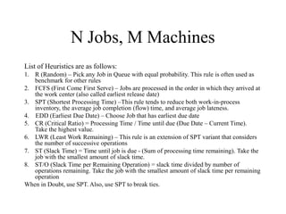 N Jobs, M Machines
List of Heuristics are as follows:
1. R (Random) – Pick any Job in Queue with equal probability. This rule is often used as
benchmark for other rules
2. FCFS (First Come First Serve) – Jobs are processed in the order in which they arrived at
the work center (also called earliest release date)
3. SPT (Shortest Processing Time) –This rule tends to reduce both work-in-process
inventory, the average job completion (flow) time, and average job lateness.
4. EDD (Earliest Due Date) – Choose Job that has earliest due date
5. CR (Critical Ratio) = Processing Time / Time until due (Due Date – Current Time).
Take the highest value.
6. LWR (Least Work Remaining) – This rule is an extension of SPT variant that considers
the number of successive operations
7. ST (Slack Time) = Time until job is due - (Sum of processing time remaining). Take the
job with the smallest amount of slack time.
8. ST/O (Slack Time per Remaining Operation) = slack time divided by number of
operations remaining. Take the job with the smallest amount of slack time per remaining
operation
When in Doubt, use SPT. Also, use SPT to break ties.
 