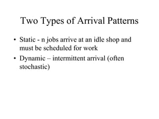 Two Types of Arrival Patterns
• Static - n jobs arrive at an idle shop and
must be scheduled for work
• Dynamic – intermittent arrival (often
stochastic)
 