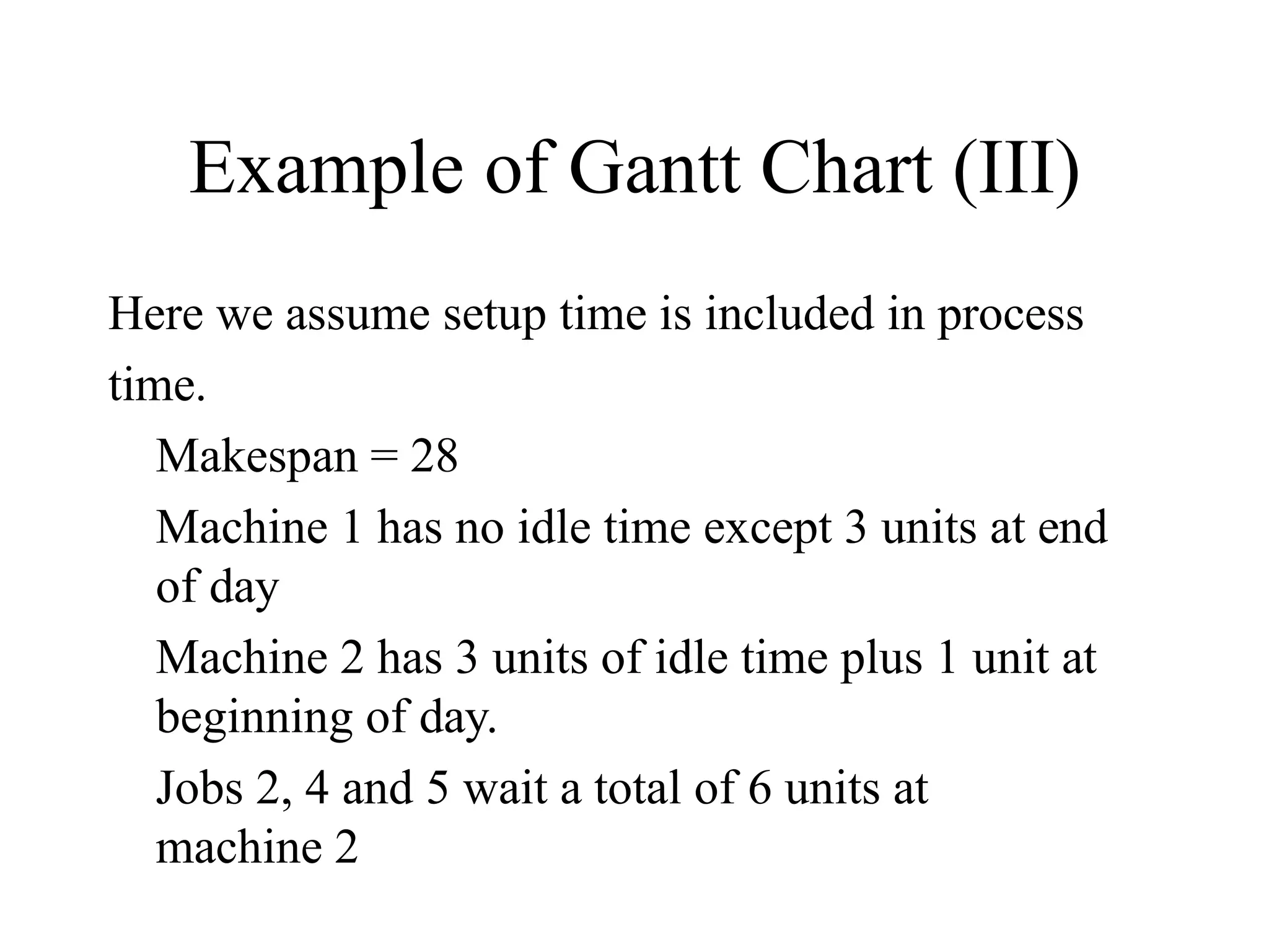 Example of Gantt Chart (III)
Here we assume setup time is included in process
time.
Makespan = 28
Machine 1 has no idle time except 3 units at end
of day
Machine 2 has 3 units of idle time plus 1 unit at
beginning of day.
Jobs 2, 4 and 5 wait a total of 6 units at
machine 2
 
