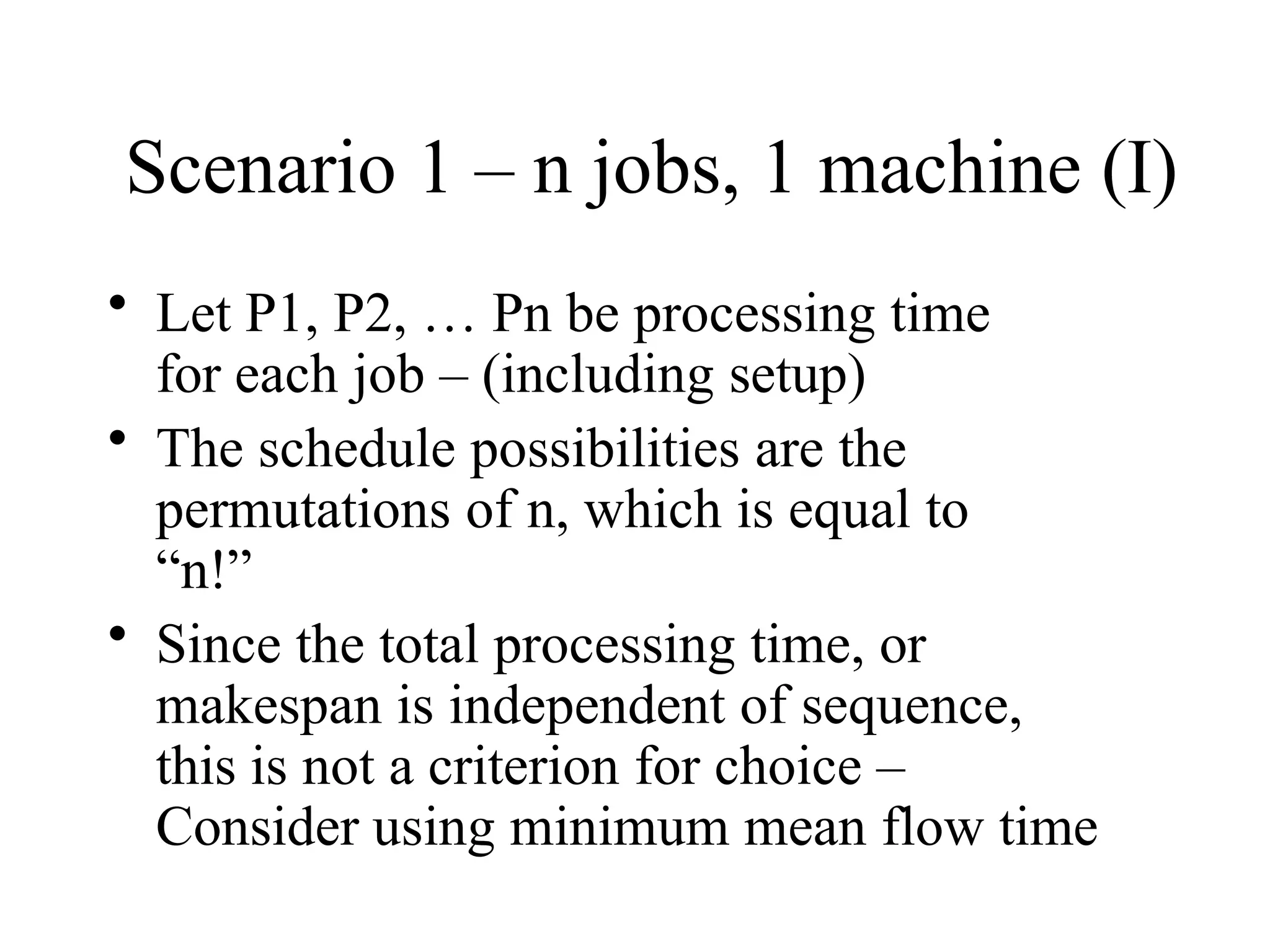 Scenario 1 – n jobs, 1 machine (I)
• Let P1, P2, … Pn be processing time
for each job – (including setup)
• The schedule possibilities are the
permutations of n, which is equal to
“n!”
• Since the total processing time, or
makespan is independent of sequence,
this is not a criterion for choice –
Consider using minimum mean flow time
 