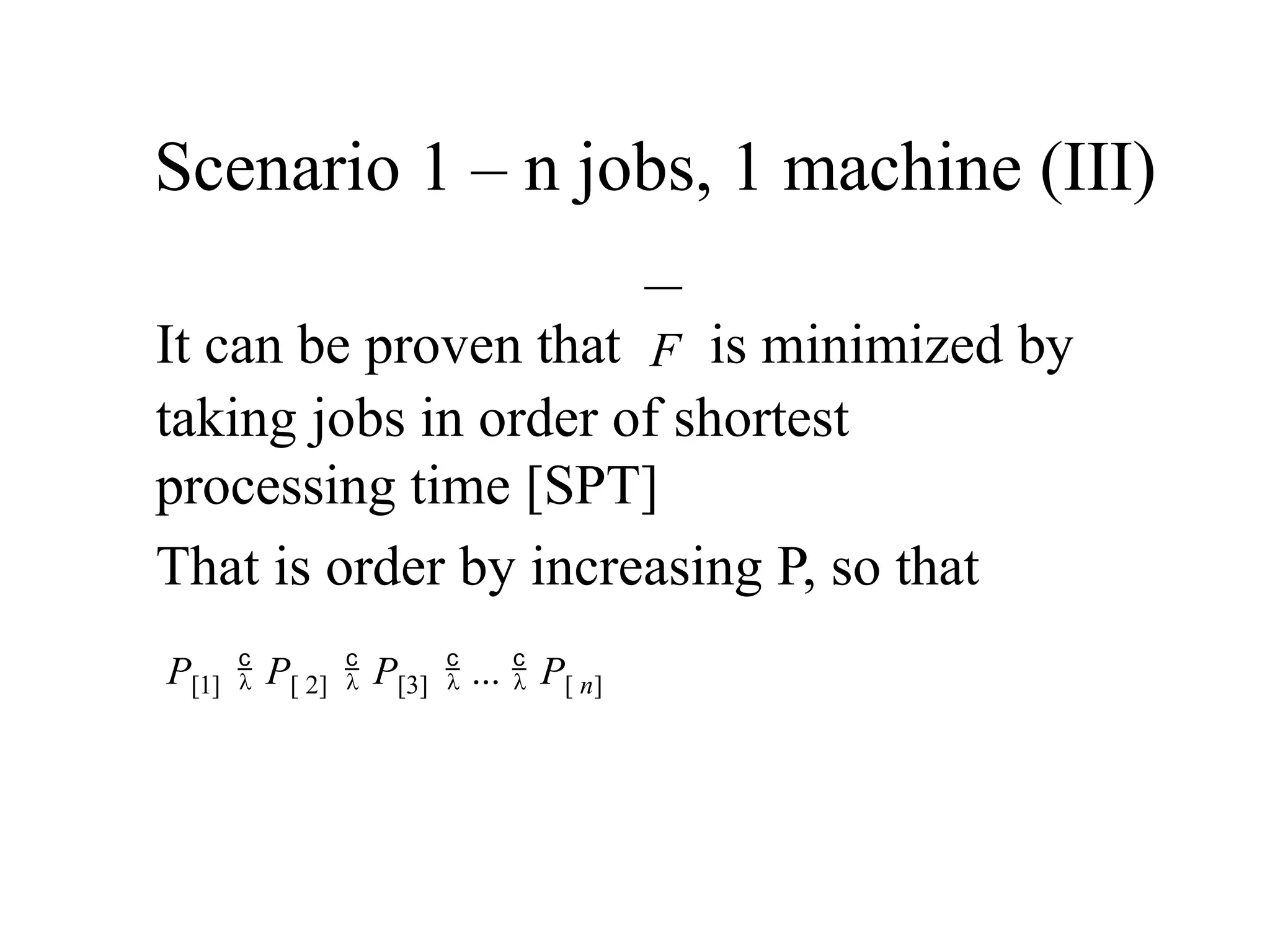 Scenario 1 – n jobs, 1 machine (III)
It can be proven that F is minimized by
taking jobs in order of shortest
processing time [SPT]
That is order by increasing P, so that
P[1]  P[ 2]  P[3]  ...  P[ n]
 