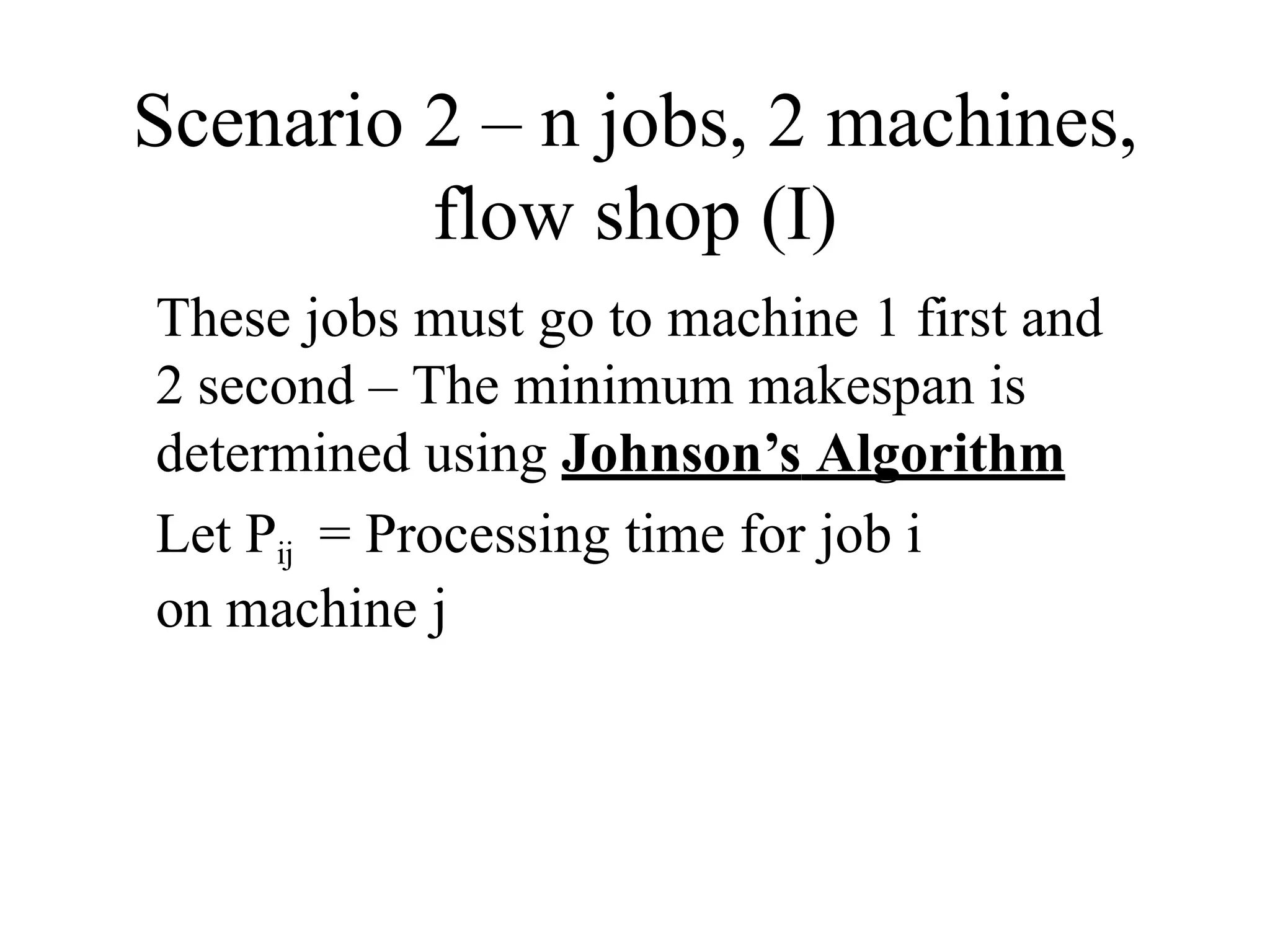 Scenario 2 – n jobs, 2 machines,
flow shop (I)
These jobs must go to machine 1 first and
2 second – The minimum makespan is
determined using Johnson’s Algorithm
Let Pij = Processing time for job i
on machine j
 