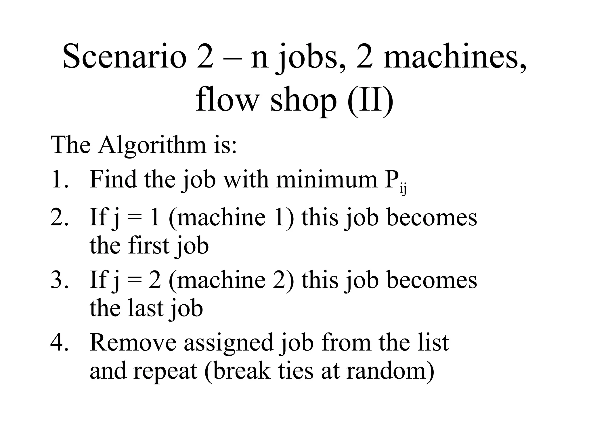 Scenario 2 – n jobs, 2 machines,
flow shop (II)
The Algorithm is:
1. Find the job with minimum Pij
2. If j = 1 (machine 1) this job becomes
the first job
3. If j = 2 (machine 2) this job becomes
the last job
4. Remove assigned job from the list
and repeat (break ties at random)
 