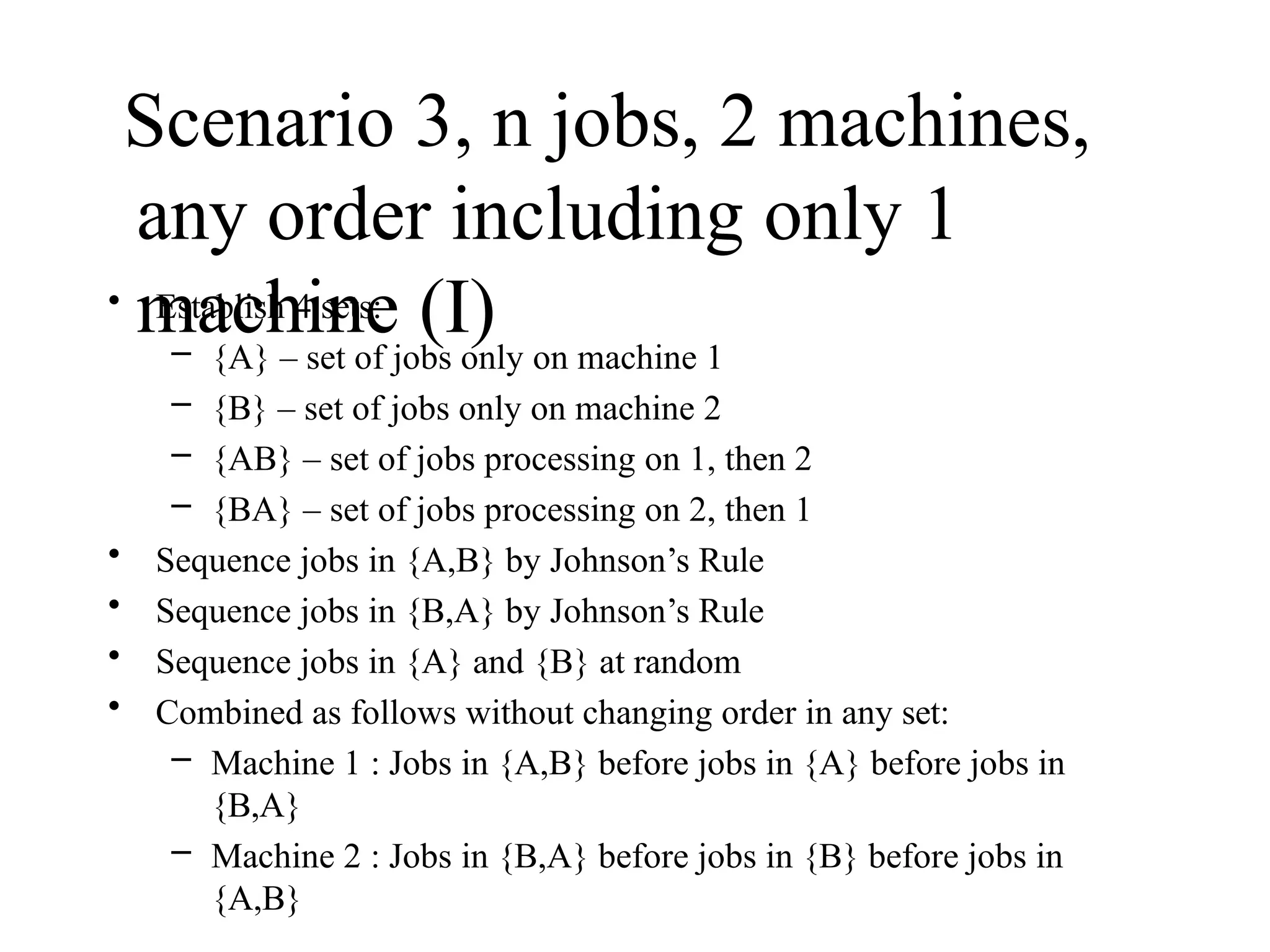 Scenario 3, n jobs, 2 machines,
any order including only 1
machine (I)
• Establish 4 sets:
– {A} – set of jobs only on machine 1
– {B} – set of jobs only on machine 2
– {AB} – set of jobs processing on 1, then 2
– {BA} – set of jobs processing on 2, then 1
• Sequence jobs in {A,B} by Johnson’s Rule
• Sequence jobs in {B,A} by Johnson’s Rule
• Sequence jobs in {A} and {B} at random
• Combined as follows without changing order in any set:
– Machine 1 : Jobs in {A,B} before jobs in {A} before jobs in
{B,A}
– Machine 2 : Jobs in {B,A} before jobs in {B} before jobs in
{A,B}
 