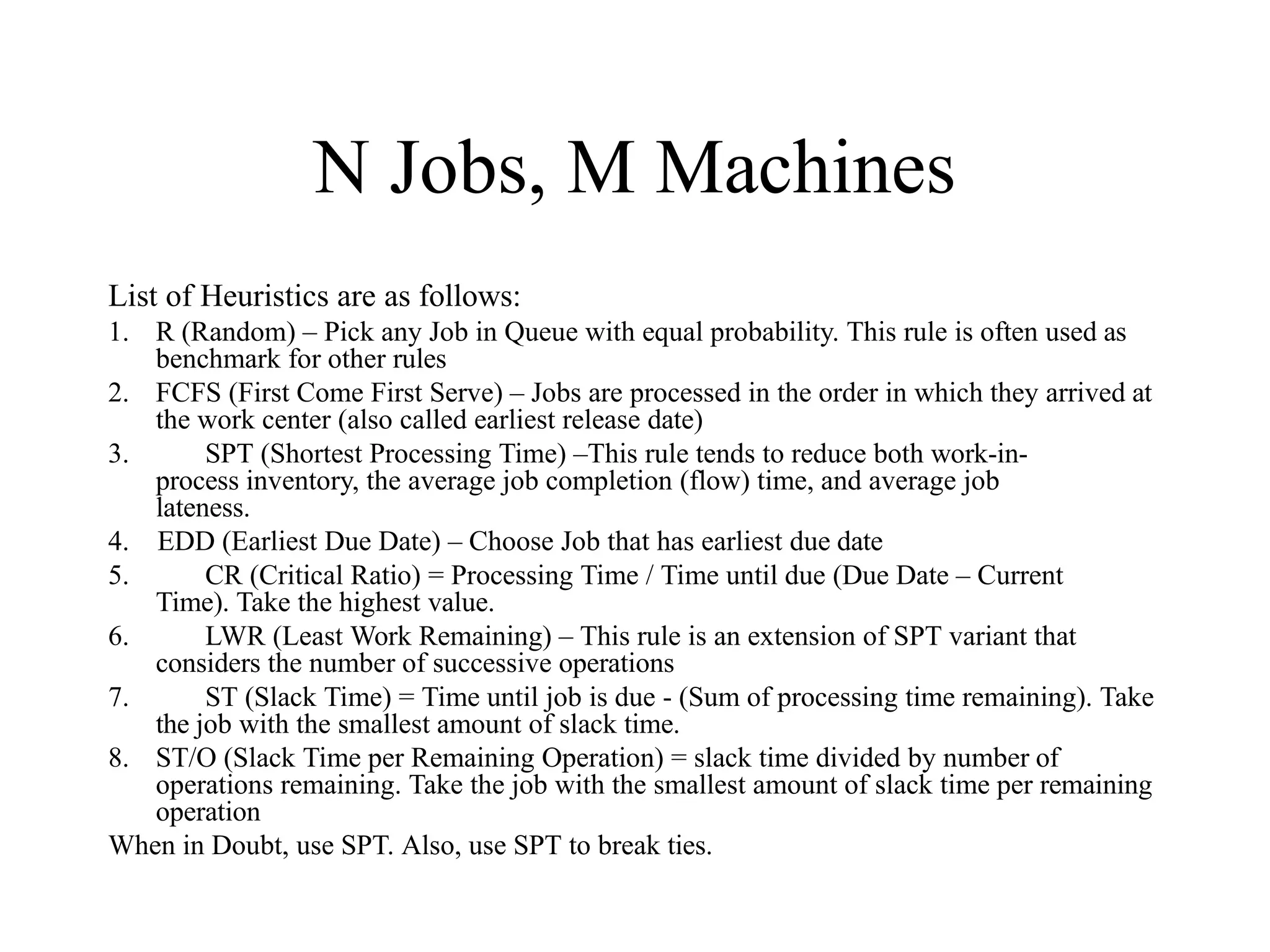 N Jobs, M Machines
List of Heuristics are as follows:
1. R (Random) – Pick any Job in Queue with equal probability. This rule is often used as
benchmark for other rules
2. FCFS (First Come First Serve) – Jobs are processed in the order in which they arrived at
the work center (also called earliest release date)
3. SPT (Shortest Processing Time) –This rule tends to reduce both work-in-
process inventory, the average job completion (flow) time, and average job
lateness.
4. EDD (Earliest Due Date) – Choose Job that has earliest due date
5. CR (Critical Ratio) = Processing Time / Time until due (Due Date – Current
Time). Take the highest value.
6. LWR (Least Work Remaining) – This rule is an extension of SPT variant that
considers the number of successive operations
7. ST (Slack Time) = Time until job is due - (Sum of processing time remaining). Take
the job with the smallest amount of slack time.
8. ST/O (Slack Time per Remaining Operation) = slack time divided by number of
operations remaining. Take the job with the smallest amount of slack time per remaining
operation
When in Doubt, use SPT. Also, use SPT to break ties.
 